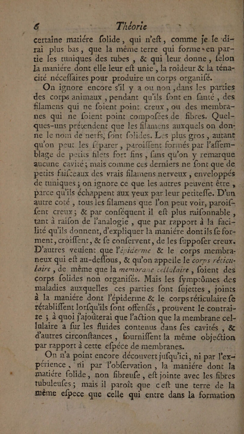 € DEAE: oy. TPMPFR I | certaine matiére folide, qui n’eft, comme je fe -di- tie les tuniques des tubes , &amp; qui leur donne, felon la maniére dont elle leur eft unie , la roideur &amp; la téna- cité néceffaires pour produire un corps organifé. On ignore encore sil y a ou non ,dans les parties des corps animaux , pendant qu'ils font en fanté , des filamens qui ne foient point creux, ou des membra- nes qui ne foient point compofées de fibres. Quel- ques-uns prétendent que les filamens auxquels on don- ne le nom de nerfs, font folides. Les plus gros , autant blage de petits filets fort fins , fans qu'on y remarque aucune cavité; mais comme ces derniers ne font que de ‘ * . » . / etits faifzeaux des vrais filamens nerveux , enveloppés E : autre coté , tous les filamens que l'on peut voir, paroif- fent creux; &amp; par conféquent il eft plus raifonnable , tant à raifon de l'analogie , que par rapport à la faci- lité qu'ils donnent, d'expliquer la maniére dontils fe for- ment, croiffent, &amp; fe confervent, de les fappofer creux. neux qui eft au-deflous, &amp; qu'on appeile le corps réczcu- laire , de méme que la membrane cellulaire , foient des corps folides non organifés. Mais les fymprômes des maladies auxquelles ces parties font fujettes , joints à la maniére dont l'épiderme &amp; le corpsréticulaire fe tétabliffent lorfqu'ils font offenfés , prouvent le contrai- te 5 à quoi j'ajoüterai que l’action que la membrane cel- lalaire a fur les fluides contenus dans fes cavités , &amp; d'autres circonftances , fourniffentla même objection par rapport à cette efpéce de membranes. : On ra point encore découvert jufqu’ici, ni par l'ex- petience , mi par l'obfervation , la maniére dont la maticre folide, non fibreufe , eft jointe avec les fibres tubuleufes ; mais il paroft que ceft une terre de la méme efpece que celle qui entre dans la formation