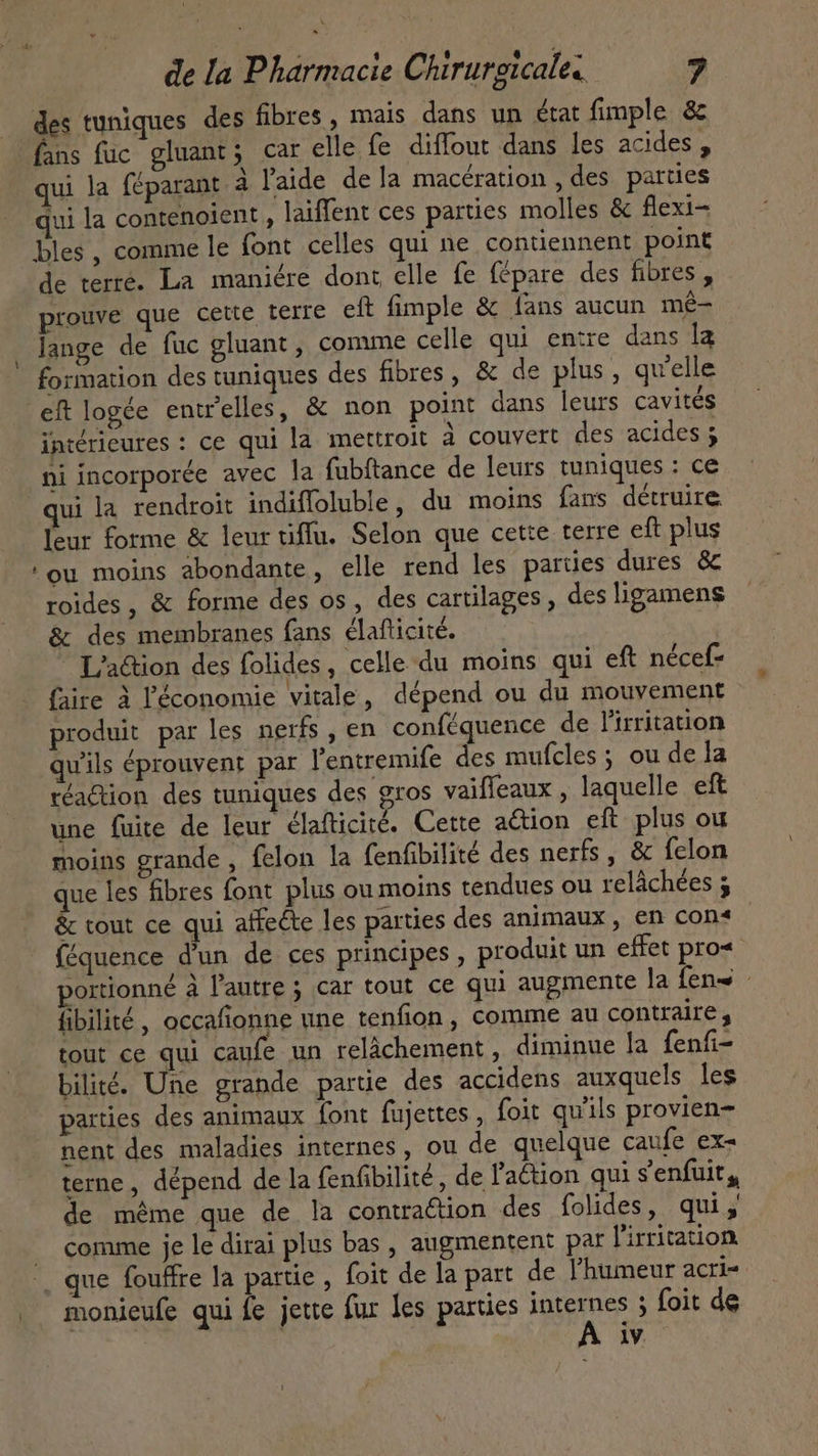 ! des tuniques des fibres, mais dans un état fimple &amp; fans fuc gluant; car elle fe diffour dans les acides , qui la féparant à l'aide dela macération , des parties qui la contenoient , laiffent ces parties molles &amp; flexi- bles, comme le font celles qui ne contiennent point de terre. La maniére dont elle fe fépare des fibres , prouve que cette terre eft fimple &amp; fans aucun mé- lange de fuc gluant , comme celle qui entre dans la eft logée entrelles, &amp; non point dans leurs cavités intérieures : ce qui la mettroit à couvert des acides ; ni incorporée avec la fubítance de leurs tuniques : ce qui la rendroit indiffoluble, du moins fans détruire leur forme &amp; leur tiffu. Selon que cette terre eft plus ‘ou moins abondante, elle rend les parties dures &amp; roides, &amp; forme des os, des cartilages , des ligamens &amp; des membranes fans élafticité.  L'action des folides, celle du moins qui eft nécef- faire à l'économie vitale, dépend ou du mouvement produit par les nerfs , en conféquence de l'irritation qu'ils éprouvent par l'entremife des mufcles ; ou de la réaction des tuniques des gros vaiffeaux , laquelle eft une fuite de leur élafticité. Cette action eft plus ou moins grande , felon la fenfibilité des nerfs, &amp; fclon que les fibres font plus ou moins tendues ou relâchées ; &amp; tout ce qui affecte les parties des animaux, en cons féquence d'un de ces principes , produit un effet pro&lt; portionné à l'autre ; car tout ce qui augmente la fen - fibilité, occafionne une tenfion , comme au contraires tout ce qui caufe un relâchement, diminue la fenfi- bilité. Une grande partie des accidens auxquels les parties des animaux font fujettes , foit quils provien- nent des maladies internes, ou de quelque caufe ex- terne, dépend de la fenfibilité , de l'a&amp;ion qui s'enfuit, de même que de la contraction des folides, qui, comme je le dirai plus bas , augmentent par l'irritation monieufe qui fe jette fur les parties internes ; foit de iv