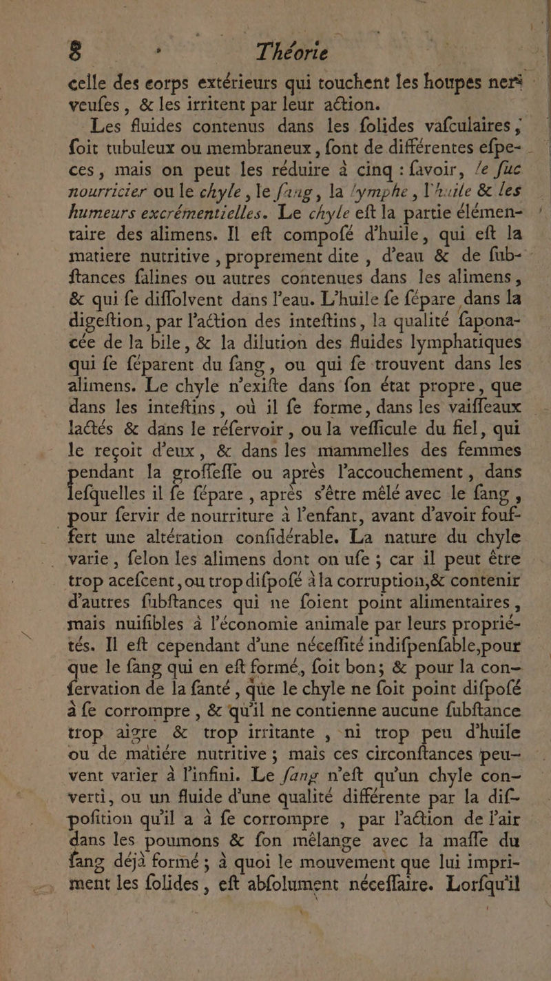 5.0 Théorie ! celle des eorps extérieurs qui touchent les houpes ner : veufes , &amp; les irritent par leur action. -Les fluides contenus dans les folides vafculaires, — | foit tubuleux ou membraneux , font de différentes efpe- — ces, mais on peut les réduire à cing: favoir, /e fuc nourricier ou le chyle , le fang, la ‘ymphe , l'huile &amp; les. humeurs excrémentielles. Le chyle eft la partie élémen- — taire des alimens. Il eft compofé d'huile, qui eft la matiere nutritive , proprement dite , d'eau &amp; de fub- - ftances falines ou autres contenues dans les alimens, &amp; qui fe diffolvent dans l'eau. L'huile fe fépare dans la digeftion, par l'action des inteftins, la qualité fapona- cée de la bile, &amp; la dilution des fluides lymphatiques qui fe féparent du fang, ou qui fe trouvent dans les alimens. Le chyle n'exifte dans fon état propre, que dans les inteftins, où il fe forme, dans les vaiffeaux lactés &amp; dans le réfervoir , ou la vefficule du fiel, qui le reçoit d'eux, &amp; dans les mammelles des femmes endant la groffefle ou aprés l'accouchement , dans fefquelles il fe fépare , après s'être mêlé avec le fang , | pour fervir de nourriture a l'enfant, avant d'avoir fouf- fert une altération confidérable. La nature du chyle varie , felon les alimens dont on ufe ; car il peut étre trop acefcent ,ou trop difpofé ala corruption,&amp; contenir d'autres fubftances qui ne foient point alimentaires , mais nuifibles à l'économie animale par leurs proprié- tés. Il eft cependant d'une néceffité indifpenfable,pour ue le fang qui en eft formé, foit bon; &amp; pour la con- o de la fanté , que le chyle ne foit point difpofé à fe corrompre , &amp; qu'il ne contienne aucune fubftance trop aigre &amp; trop irritante , ni trop peu d'huile ou de matiére nutritive ; mais ces circonftances peu- vent varier à l'infini. Le fang n’eft qu'un chyle con- verti, ou un fluide d'une qualité différente par la dif- pofition quil a à fe corrompre , par lation de l'air dans les poumons &amp; fon mélange avec la maffe du fang déjà formé ; à quoi le mouvement que lui impri- ment les folides , eft abfolument néceflaire. Lorfqu'il Y