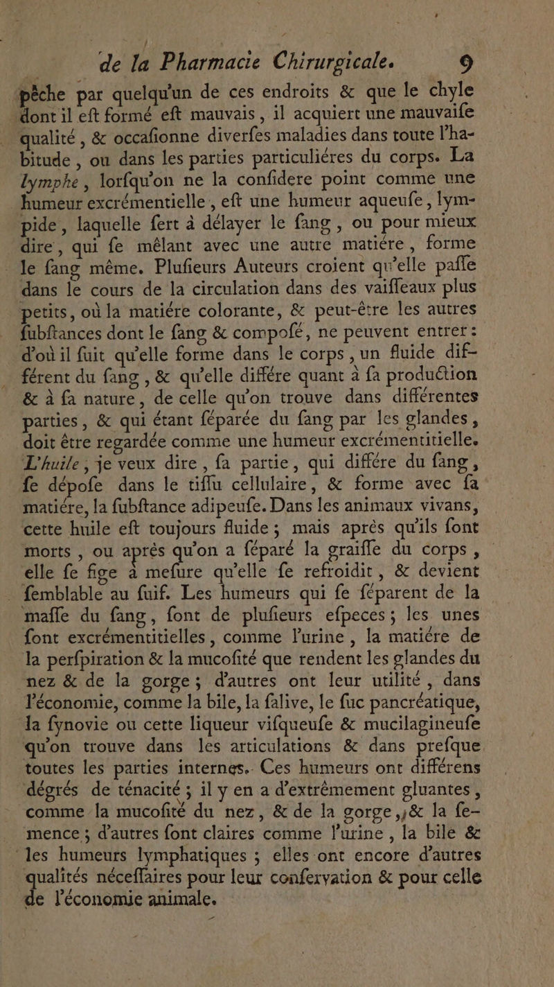 | | de la Pharmacie Chirurgicale. 9 pêche par quelqu'un de ces endroits &amp; que le chyle dont il eft formé eft mauvais, il acquiert une mauvaife qualité , &amp; occafionne diverfes maladies dans toute l'ha- bitude , ou dans les parties particuliéres du corps. La lymphe , lorfqu'on ne la confidere point comme une humeur excrémentielle , eft une humeur aqueufe , lym- pide, laquelle fert à délayer le fang , ou pour mieux dire, qui fe mélant avec une autre matiére , forme le fang méme. Plufieurs Auteurs croient qu’elle paffe dans le cours de la circulation dans des vaiffeaux plus petits, où la matiére colorante, &amp; peut-être les autres fubftances dont le fang &amp; compofé, ne peuvent entrer: d'où il fuit qu'elle forme dans le corps, un fluide dif- férent du fang , &amp; qu'elle différe quant à fa production &amp; à fa nature, de celle qu'on trouve dans différentes parties, &amp; qui étant féparée du fang par les glandes, doit être regardée comme une humeur excrémentitielle. L'huile , je veux dire , fa partie, qui différe du fang, fe dépofe dans le tiffu cellulaire, &amp; forme avec fa matiére, la fubftance adipeufe. Dans les animaux vivans, cette huile eft toujours fluide; mais aprés qu'ils font morts , ou aprés qu'on a féparé la graiffe du corps , elle fe fige à mefure qu'elle fe refroidit , &amp; devient - femblable au fuif. Les humeurs qui fe féparent de la maffe du fang, font de plufieurs efpeces; les unes font excrémentitielles, comme l'urine , la matiére de la perfpiration &amp; la mucofité que rendent les glandes du nez &amp; de la gorge ; d'autres ont leur utilité , dans l'économie, comme la bile, la falive, le fuc pancréatique, la fynovie ou cette liqueur vifqueufe &amp; mucilagineufe qu'on trouve dans les articulations &amp; dans prefque toutes les parties internes. Ces humeurs ont différens dégrés de ténacité ; il y en a d'extrémement gluantes , comme la mucofité du nez, &amp; de la gorge ,j&amp; la fe- mence ; d'autres font claires comme l'urine , la bile &amp; ‘les humeurs lymphatiques ; elles ont encore d'autres qualités néceffaires pour leur conferyation &amp; pour celle de l'économie animale. -