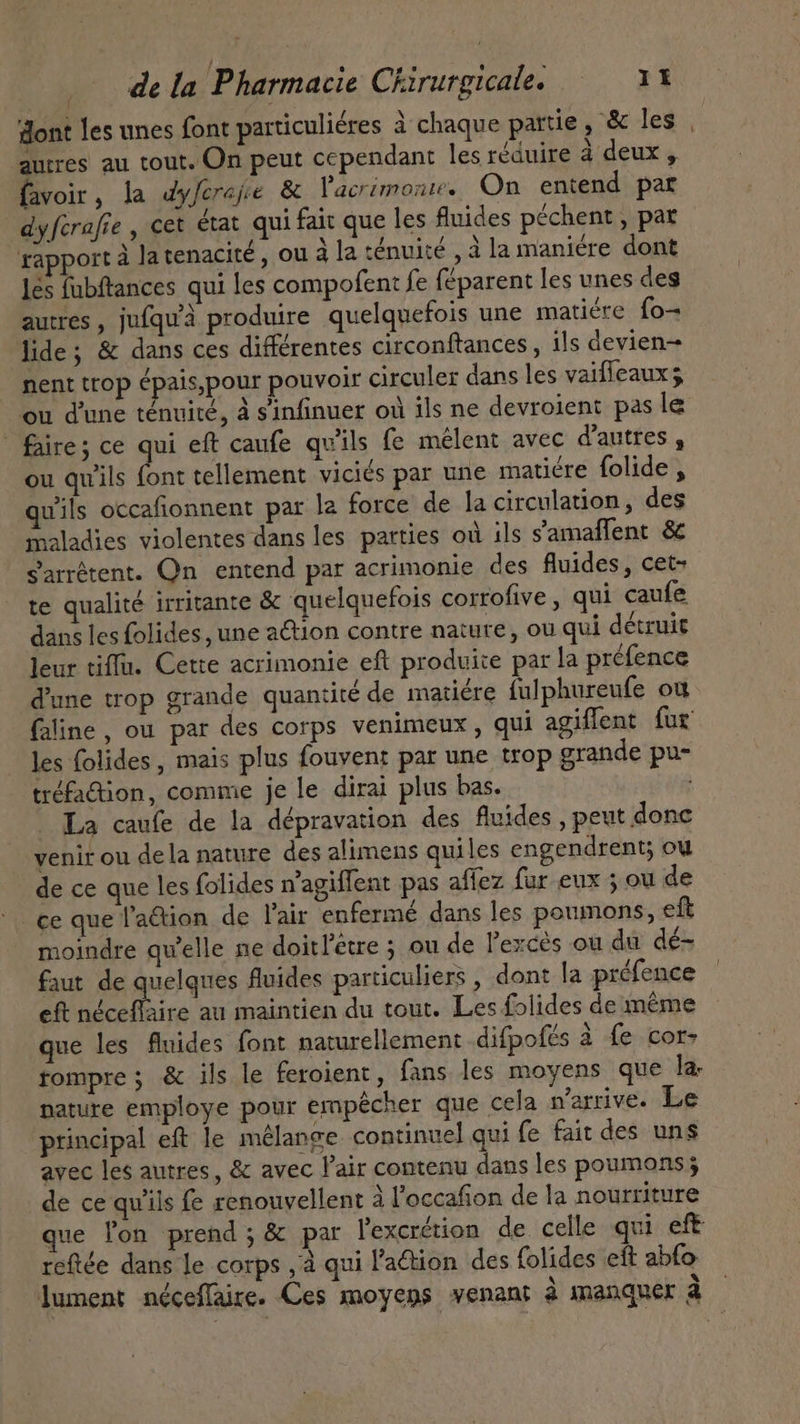 ont les unes font particuliéres à chaque pattie, &amp; les | autres au tout. On peut cependant les réduire à deux , favoir, la dyferajie &amp; Vacrimonuw. On entend par dyferafie , cet état qui fait que les fluides péchent , par rapport à la tenacité , ou à la ténuité , à la maniére dont les fubftances qui les compofent fe féparent les unes des autres, jufqu'à produire quelquefois une matiére fo- lide; &amp; dans ces différentes circonftances , ils devien- nent trop ¢pais,pour pouvoir circuler dans les vaiffeaux ou d'une ténuité, à s'infinuer où ils ne devroient pas le faire; ce qui eft caufe qu'ils fe melent avec d'autres , ou qu'ils font tellement viciés par une matiére folide , wils occafionnent par la force de la circulation, des maladies violentes dans les parties où ils samaffent &amp; s'arrêtent. Qn entend par acrimonie des fluides, cet- te qualité irritante &amp; quelquefois corrofive , qui caufe dans les folides, une action contre nature, ou qui détruit leur tiffu. Cette acrimonie eft produite par la préfence 'une trop grande quantité de matiére fulphureufe où faline , ou par des corps venimeux , qui agiffent fur les folides , mais plus fouvent par une trop grande pu- tréfa&amp;ion, comme je le dirai plus bas. | - La caufe de la dépravation des fluides , peut donc venir ou dela nature des alimens quiles engendrent; ou de ce que les folides n'agiffent pas affez fur eux ; ou de ce que l'a&amp;ion de l'air enfermé dans les poumons, eft moindre qu'elle ne doitl'etre ; ou de l'excés ou du dé- faut de quelques fluides particuliers , dont la préfence eft a au maintien du tout. Les folides de même que les fluides font naturellement difpofés à fe cor- rompre; &amp; ils le feroient, fans les moyens que la, nature employe pour empêcher que cela n'arrive. Le principal eft le mélange continuel qui fe fait des uns avec les autres, &amp; avec l'air contenu dans les poumons; de ce qu'ils fe renouvellent à l'occafion de la nourriture que lon prend; &amp; par l'excrétion de celle qui eft reftée dans le corps , à qui l'action des folides eft abfo