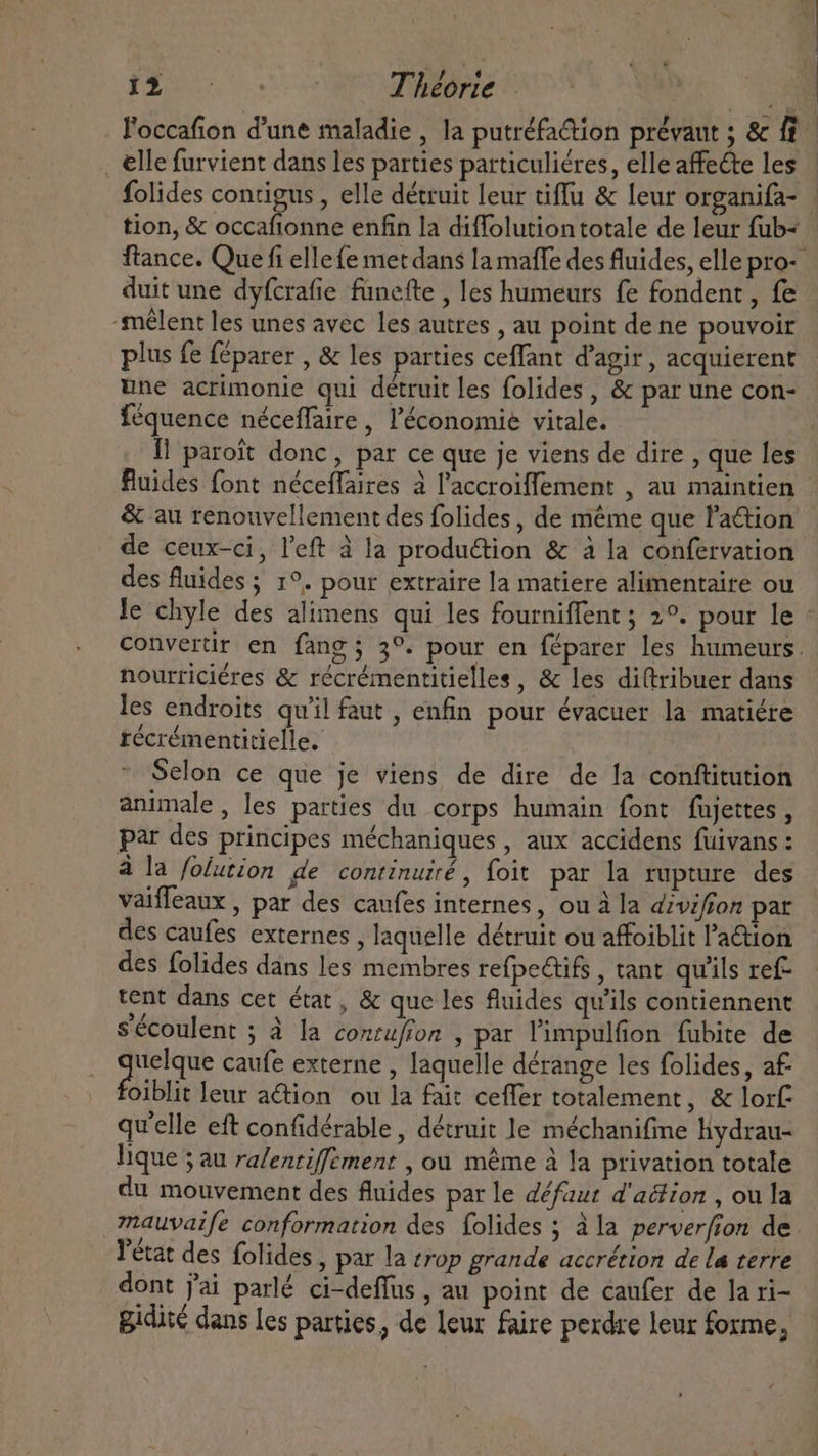 Po cane F'occafion d'une maladie , la putréfaétion prévaut ; &amp; ff _ elle furvient dans les parties particuliéres, elle affecte les folides contigus , elle détruit leur tiffu &amp; leur organifa- tion, &amp; occafionne enfin la diffolution totale de leur fub- ftance. Que fi elle fe met dans la maffe des fluides, elle pro- duit une dyfcrafie fünefte , les humeurs fe fondent, fe “mêlent les unes avec les autres , au point de ne pouvoir plus fe féparer , &amp; les parties ceffant d'agir , acquierent une acrimonie qui détruit les folides , &amp; par une con- féquence néceffaire, l'économie vitale. Il paroît donc, par ce que je viens de dire , que les fluides font néceffaires à l'accroiffement , au maintien &amp; au renouvellement des folides, de méme que Pattion de ceux-ci, l'eft à la production &amp; à la confervation des fluides ; 1°. pour extraire la matiere alimentaire ou le chyle des alimens qui les fourniffent ; 2°. pour le Convertir en fang; 3°. pour en féparer les humeurs. nourriciéres &amp; récrémentitielles, &amp; les diftribuer dans les endroits qu'il faut , enfin pour évacuer la matiére récrémentitielle. Selon ce que je viens de dire de la conftitution animale, les parties du corps humain font fujettes , par des principes méchaniques , aux accidens fuivans : à la folution de continuité, foit par la rupture des vaifleaux , par des caufes internes, ou à la diviffon pat des caufes externes , laquelle détruit ou affoiblit l'a&amp;ion des folides dans les membres refpe&amp;tifs , tant qu'ils ref- tent dans cet état, &amp; que les fluides qu'ils contiennent sécoulent ; à la contufion , par l'impulfion fubite de E ponis caufe externe , laquelle dérange les folides, af. oiblit leur a&amp;ion ou la fait ceffer totalement, &amp; lorf: qu'elle eft confidérable , détruit le méchanifine hydrau- lique ; au ralentiffement , ou même à la privation totale du mouvement des fluides par le défaut d'action , ou la _mauvaife conformation des folides ; à la perverfion de. l'état des folides , par la trop grande accrétion de La terre dont jai parlé ci-deffüs , au point de caufer de la ri- gidité dans les parties, de leur faire perdre leur forme,