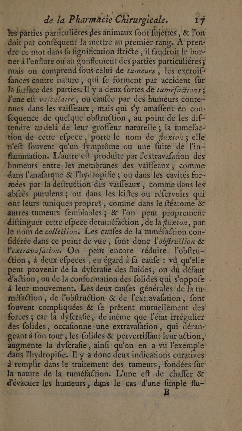 Yes parties particuliéres des animaux font fujettes , &amp; l'on: doit pat conféquent la mettre au premier rang. A’ pren: dre ce mot dans fa fignification ftri&amp;e , il faudroit le bor- nérà l'enflure ou au gonflement des parties particuliéres j mais on comprend fous celui de tumeurs , les excroif* fances contre nature , qui fe forment par accident fur Ta furface des parties: ll y a deux fortes de suméfaétionss. Fune eft vz/cu/arre, ou caufée par des humeurs conte- nues dans les vaiffeaux , mais qui s'y amaffent en con- féquence de quelque obftruction , au point de les dif- tendre au-delà de leur groffeur naturelle ; la tumefac- tion de cette efpece , porte le nom de /zxio; ; elle weft fouvent qu'un fymptôme ou une fuite de l'in- flammiation. L'autre eit produite par l'extravafation des humeurs entre: les membranes des vaifleaux , comme - dans l'anafarque &amp; l'hydtopifie ; ou dans les cavités for- mées par la deftru&amp;tion des vaiffeaux , comime dans les abfcès purulens ; ou dans les kiftes ou réfervoirs qui ent leurs tuniques propres , comme dans le ftéatome &amp;^ áutres tumeurs femblables ; &amp; l'on peut proprement ' diftinguer cette efpece detuinéfattion , de la fuxzon, pat le nom de collection. Les caufes de la tuméfaétion con- _ fidérée dans ce point de vue, font done l'obffruzion &amp; Pextravafation. On © peut encore réduire. l’obftru- &amp;ion , à deux efpeces , eu égard à fa caufe : vá qu'elle peut provenir de la dyfcrafie des fluides, où du défaut 'd'a&amp;ion, ou de la conformation des folides qui s'oppofe à leur mouvement. Les deux caufes générales de la tu- méfation , de lobftrution &amp; de l’ext'avafation , font fouvent compliquées &amp; fe prêtent mutuellément des . forces ; car la dyfcrafie, de méme que l'état irrégulier des folides, occafionne ‘une extravafation, qui déran- geant à fon tour, les folides &amp; pervertiffant leur action, augmente la dyfcrafie, ainfi qu'on en a vu l'exemple: dans l'hydropifie. [l'y a donc deux indications curatives: à remplir dans le traitement des tumeurs, fondées fur la nature de la tuméfaQion. L'une eft de chaffer &amp; d'évacuer les humeurs, dans le cas d'une fimple flu-