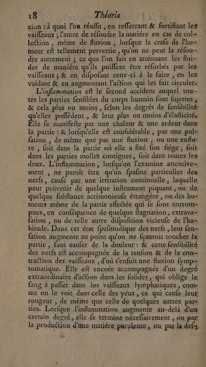 xion : à quoi l'on réuffit , en teflerrant &amp; fortifiant les . valffeaux ; l'autre de réfoudre la matiére en cas de col- le&amp;ion, méme de fluxion , loríque la crafe de Phu-, . ineur eft tellement pervertie , qu'on ne. peut la réfou- dre autrement; ce que l'on fait en atténuant les flni-. des de maniére qu'ils puiffent être réforbés par les vaiffeaux ; &amp; en difpofant ceux-ci à le faire , en les vuidant &amp; en augmentant l'a&amp;ion qui les fait circuler. L'inflammation eft le fecond accident auquel tou- tes les parties fenfibles du corps humain font fujettes , &amp; cela plus ou moins, felon les degrés de fenfibilité welles poffédent , &amp; leur plus ou moins d'élafticité. lle fe manifefte par une chaleur &amp; une ardeur dans la. partie : &amp; lorfqu'elle eft confidérable , par une pul+ fation , de même que par une fluxion , ou une enflu- . re , foit dans la partie où elle a fixé fon fiége ; foit dans les parties molles contigues, foit dans toutes les deux. L’inflammation , lorfqu'on l'examine attentive- ment , ne paroît être qu'un fpafme particulier des. nerfs, caufé par une irritation. continuelle , laquelle peut provenir de quelque inftrument piquant, ou de quelque fubftance acrimonieufe étrangére , ou des hu- meurs méme de la partie atfe&amp;tée qui fe font corrom- pues,en conféquence de quelque ftagnation , extrava- ation , ou de telle autre difpofition vicieufe de l'ha- bitude, Dans, cet état fpafmodique des nerfs , leur fen- fation augmente au point qu'on ne fçauroit toucher la. partie , fans caufer de la douleur: &amp; cette fenfibilité des nerfs eft accompagnée de la tenfion &amp; de la con traction des vaifleaux , d'ou s'enfuit une fluxion fymp= tomatique. Elle eft encore accompagnée d'un. degré extraordinaire d'action dans les folides ,. qui oblige le fang à paffer dans les vaiffeaux lymphatiques , com- me on le voit dans celle des yeux, ce qui caufe leur rougeur , de méme que celle de quelques autres pars ties. Lorfque .l'inflammation. augmente au-delà d'un certain degré, elle fe termine néceflairement , ou par: la production dane: matiére-pürulente , ou. par la def, UY