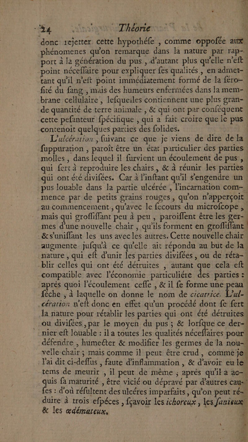 GE 0 sso Adone donc rejetter cette hypothéfe , comme oppofée aux. phénomenes quon remarque dans la nature par rap- port à la génération du pus , d'autant plus qu'elle n'eft point néceffaire pour expliquer fes qualités, en admet- | tant qu'il n'eft point immédiatement formé de la féro- fité du fang , mais des humeurs enfermées dans la mem- brane cellulaire, lefqueiles contiennent une plus gran- de quantité de terre animale , &amp; qui ont par conféquent -cette pefanteur fpécifique , qui a fait croire que le pus contenoit quelques parties des folides. | L'ulcérarion , fuivant ce que je viens de dire de la fuppuration , paroit être un état particulier des parties molles , dans lequel il furvient un écoulement de pus , . qui fert à reproduire les chairs, &amp; à réunir les parties ui ont été divifées. Car à l'inftant qu'il Sengendre un pus louable dans la partie ulcérée , l'incarnation com- - mence par de petits grains rouges, qu'on n'appercoit. _au commencement , qu'avec le fecours du microfcope , mais qui groffiffant peu à peu , paroiffent être les ger- mes d'une nouvelle chair , qu'ils forment en grofliffant | &amp;suniffant les uns avecles autres. Cette nouvelle chair augmente. jufqu'à ce qu'elle ait répondu au but de la nature , qui eft d'unir les parties divifées , ou de réta- -blir celles qui ont été détruites , autant que cela eft compatible avec l'économie particuliére des parties : aprés quoi l'écoulement ceffe , &amp; il fe forme une peau Íéche , à laquelle on donne le nom de cicarrice. L’ul- cération welt donc en effet qu'un procédé dont fe fert : la nature pour rétablir les parties qui ont été détruites ou divifées , par le moyen du pus; &amp; loríque ce der- nier eft louable : il a toutes les qualités néceffaires pour défendre , humeéter &amp; modifier les germes de la nou- velle chair ; mais comme il peut être crud, comme je Vai dit ci-deffus , faute d'inflammation , &amp; d’avoir eu le” tems de meurir , il peut de méme ; aprés qu'il a ac- quis fa maturité , être vicié ou dépravé par d'autres caus fes : d'où réfultent des ulcéres imparfaits , qu'on peut ré= duire à trois efpéces , fcavoir les ichoreux , les fanieux; &amp; les edémateus, :