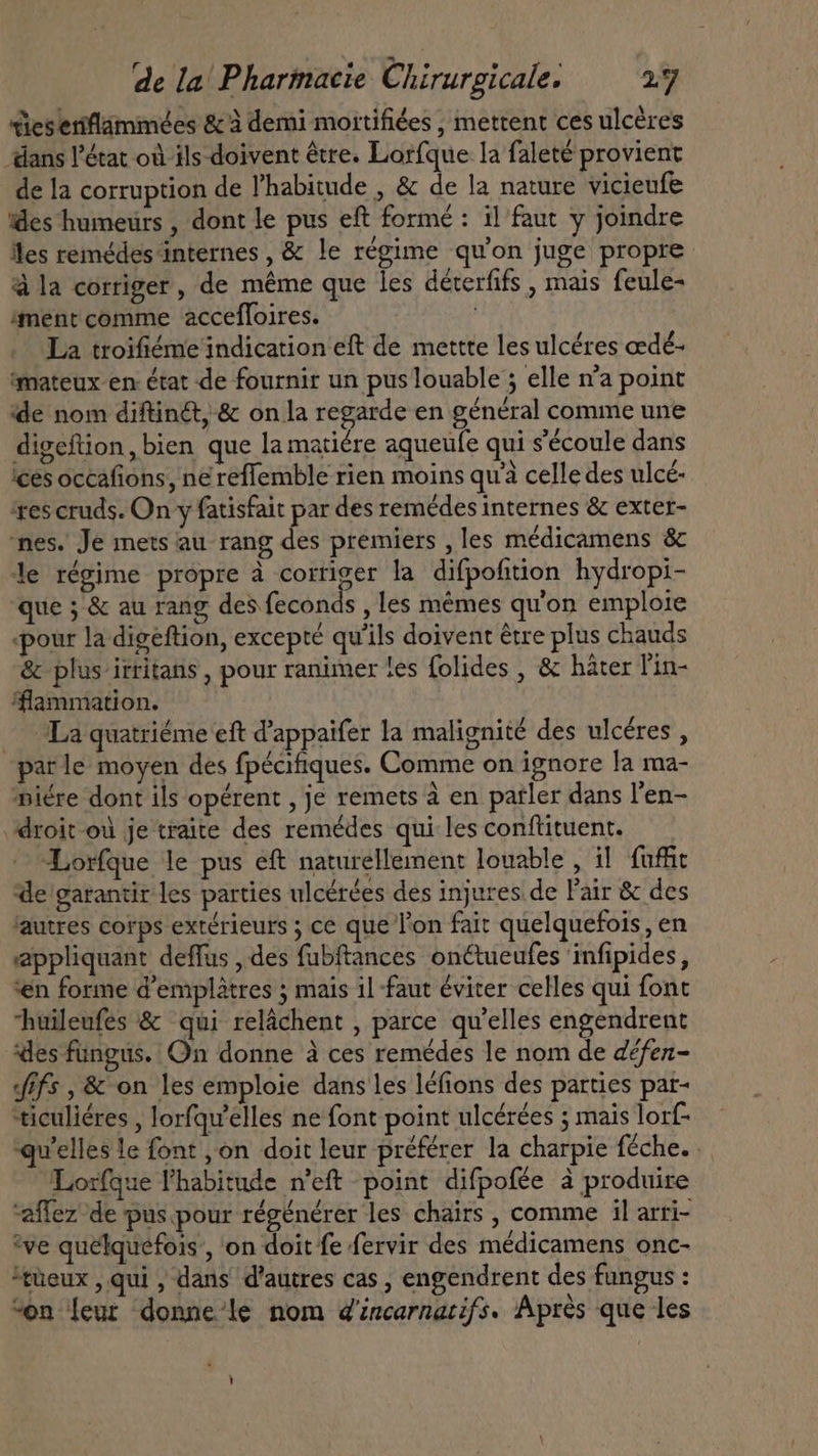 ies eriflammées &amp; à demi mortifiées , mettent ces ulcères dans l'état où ils doivent être. Lorfque la faleté provient de la corruption de l'habitude , &amp; de la nature vicieufe ides humeurs , dont le pus eft forme: il faut y joindre Îles remédes internes, &amp; le régime qu'on juge propre à la corriger, de méme que les déterfifs , mais feule- ‘ment comme accefloires. | La troifiéme indication eft de mettte les ulcéres œdé- ‘mateux en: état de fournir un pus louable ; elle n’a point de nom diftin&amp;, &amp; on la regarde en général comme une digeftion, bien que la matiére aqueufe qui s'écoule dans ices occafions, ne reffemble rien moins qu celle des ulcé- tes cruds. On y fatisfait par des remédes internes &amp; exter- nes. Je mets au rang des premiers , les médicamens &amp; le régime propre à corriger la difpofition hydropi- que ; &amp; au rang des feconds , les mémes qu'on emploie pour la digeftion, excepté qu'ils doivent être plus chauds &amp; plus irritans , pour ranimer tes folides , &amp; hater T'in- ‘flammation. - — La quatriéme eft Pappaifer la malignité des ulcéres , parle moyen des fpécifiques. Comme on ignore Ja ma- niére dont ils opérent , je remets à en parler dans l'en- droit -où je traite des remédes qui les conftituent. Lorfque le pus eft naturellement louable , il fuffit de garantir les parties ulcérées des injures de l'air &amp; des ‘autres corps extérieurs ; ce que l'on fait quelquefois, en appliquant deffus , des fubftances on¢tueufes infipides, en forme d'emplátres ; mais il faut éviter celles qui font uileufes &amp; qui relachent , parce qu'elles engendrent des fungus. On donne à ces remédes le nom de défen- fifs , &amp; on les emploie dans les léfions des parties par- *ticuliéres , lorfqu'elles ne font point ulcérées ; mais lorf- qu'elles le font , on doit leur préférer la charpie féche. Lorfque l'habitude n'eft point difpofée à produire ‘aflez de pus pour régénérer les chairs , comme il arri- ‘ve quelquefois , on doit fe fervir des médicamens onc- ^tüeux , qui , dans d'autres cas , engendrent des fungus : “on leur donne le nom d'éncarnarifs. Après que les