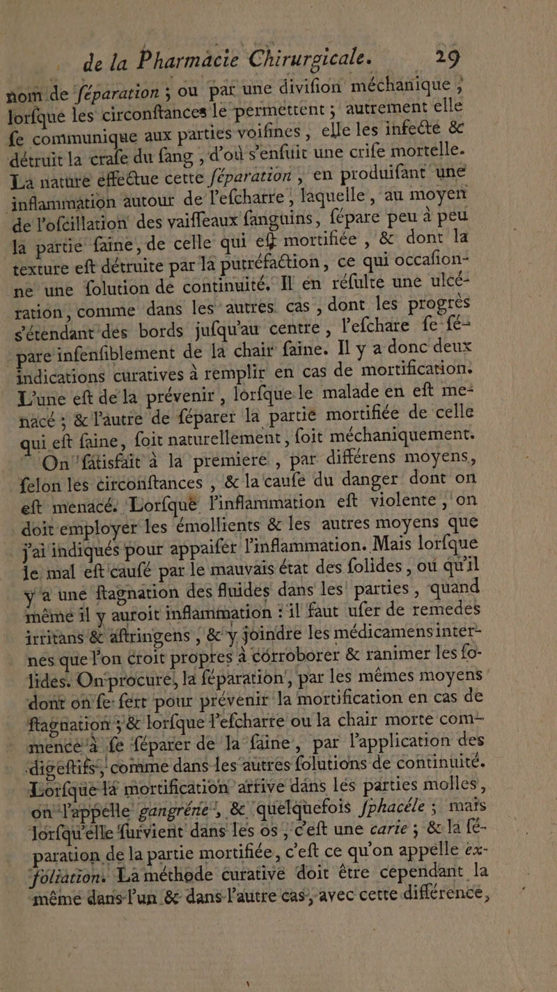 nom de féparation ; ou par une divifion méchanique ; lorfque les circonftances le permettent ; autrement elle fe communique aux parties voifines , elle les infecte &amp; détruit la crafe du fang , d’où s'enfuit une crife mortelle. La nature éffe&amp;ue cette féparatton , en produifant une inflammation autour de l'efcharre ; laquelle, au moyen de l'ofeillation des vaiffeaux fanguins, fépare peu à peu la partic’ faine, de celle qui ef mortifiée , &amp; dont la texture eft détruite par la putrefaction , ce qui occafion- ne une folution de continuité, Il en réfulte une ulce- ration, comme dans les autres cas, dont les progres sétendant'des bords jufqu'au centre , l'efchare fe-fé- . pare infenfiblement de la chair faine. Il y a donc deux indications curatives à remplir en cas de mortification. ‘une eft dela prévenir , lorfque le malade en eft me- nacé ; &amp; l'autre de féparer la parue mortifiée de celle ui eft faine, foit naturellement , foit méchaniquement. On fatisfait à la premiere , par différens moyens, {elon les circonftances , &amp; la'caufe du danger dont on eft menacé. Lorfqué inflammation eft violente ,'on doit employer les émollients &amp; les autres moyens que jai indiqués pour appaifer l'infammation. Mais lorfque je mal efticaufé par le mauvais état des folides , ou quil y'a une Ragnation des fluides dans les' parties, quand meme il y auroit inflammation : il faut ufer de remedes irtitans &amp; aftringens , &amp; y joindre les médicamens inter nes que l'on croit propres à córroborer &amp; ranimer les fo- lides. On‘procure, la feparation , par les mêmes moyens dont on fe- ferr pour prévenir la mortification en cas de ftagnation ; &amp; lorfque l’efcharre ou la chair morte com- mence/à fe féparer de Ja fäine, par l'application des dig eftifs’; comme dans les autres folutions de continuité. Lorfque ta mortification artive dans lés parties molles, on appelle gangrene’, &amp; quelquefois fphacéle ; mats lorfqu'elle furvient dans les os ; eft une carie ; &amp; la fe- paration de la partie mortifiée, c'eft ce qu'on appelle ex- ‘foliation. La méthode curative doit étre cependant la méme dans lun &amp; dans l'autre cas, avec cette différence,