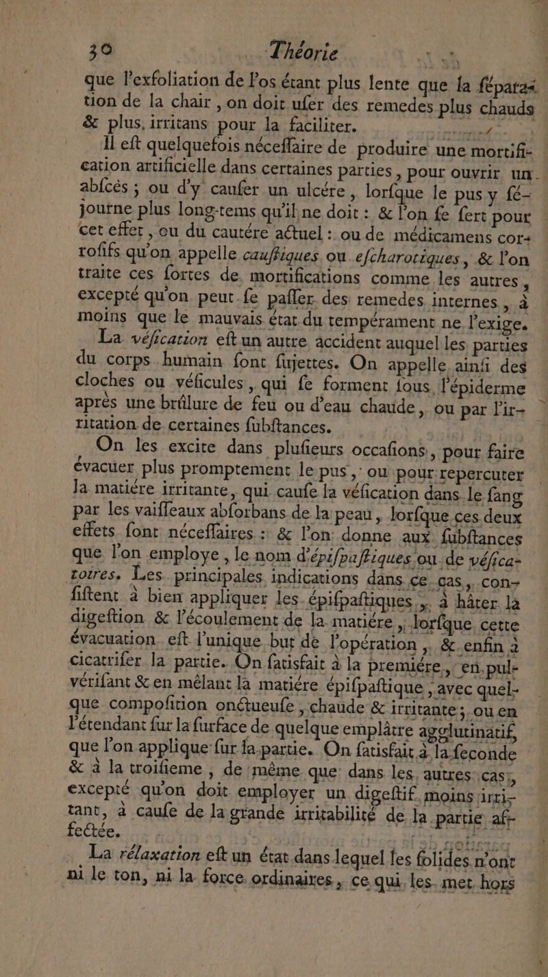 que l'exfoliation de Pos écant plus lente que fa fpata« tion de la chair , on doit ufer des remedes plus chauds &amp; plus, irritans pour la faciliter. RER TS Il eft quelquefois néceffaire de produire une mortifi- - cation artificielle dans certaines parties , pour ouvrir um. abfcés ; ou d'y caufer un ulcére , lorfque le pus y fé- journe plus long-tems qu’iline doit: &amp; Pon fe fert pour cet effet , ou du cautére a€tuel : ou de médicamens cor+ rofifs qu'on appelle cau/fiques. ou e[charotiques , &amp; l'on traite ces fortes de. mortifications comme les autres, excepté qu'on peut.fe pafler. des remedes internes HA moins que le mauvais état du tempérament ne l'exige. La véfication eítun autre accident auquel les parties du corps humain font fujettes. On appelle ainf des cloches ou véficules, qui fe forment fous, l'épiderme aprés une brülure de feu ou d'eau. chaude, ou par l'ir- ritation de certaines fubftances. On les excite dans plufieurs occafions,, pour faire évacuer plus promptement le pus, ou pour repercuter Ja matiére irritante, qui caufe la véfication dans le. fang par les vaiffeaux abforbans dela peau , lorfque ces deux effets font. néceffaires : &amp; l'on: donne aux. fübftances que l'on employe , le nom d’épifpa fEiques ou. de véfrca- torres. Les principales indications dans ce..cas,,. con- fiftent à bien appliquer les. épifpaftiques y. à hater là digeftion &amp; l'écoulement de la. matiére ; .Jorfque cette évacuation. eft l'unique. but de l'opération ,. &amp; enfin 2 cicatrifer la partie. On fatisfait à la premiére, en.pul- vérifant &amp; en mélant là matiére épifpaftique , avec quel- que compofition on&amp;tueufe , chaude &amp; irritante ;. ou en l'étendan: fur la furface de quelque emplátre agelutinati£, que l'on applique fur fa.parie. On fatisfait à lafeconde - &amp; à la troifieme , de même que: dans les, autres cas; excepté qu'on doit employer un digeftif. moins irzi- tant, à caufe de la grande irrirabilité de la partie af- La rélaxation eft un état dans lequel les folides m'ont ni le ton, ni la force ordinaires, ce qui, les. met, hors