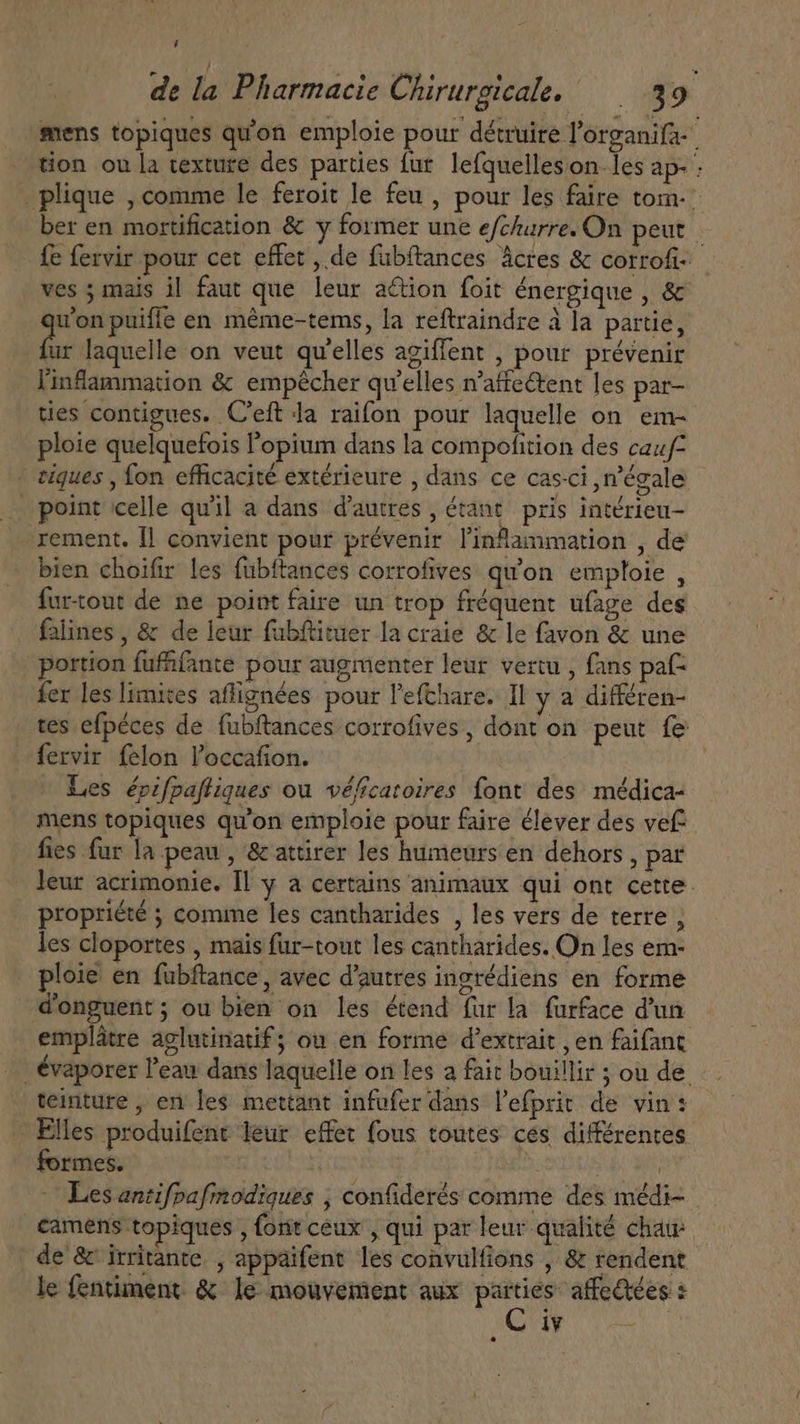 de la Pharmacie Chirurgicale. ^ 39 mens topiques qu'on emploie pour détruire l'organifa- | tion ou la texture des parties fur lefquelleson-les ap- : . plique , comme le feroit le feu, pour les faire tom.» ber en mortification &amp; y former une efchurre. On peut fe fervir pour cet effet , de fubftances Actes &amp; corrofi- ves ; mais il faut que leur action foit énergique , &amp; won puifle en méme-tems, la reftraindre à la partie, fie laquelle on veut qu'elles agiffent , pour prévenir Yinflammation &amp; empêcher qu'elles n'affe&amp;ent les par- ties contigues. C'eft da raifon pour laquelle on em- ploie quelquefois l'opium dans la compofition des cauf- - tiques , fon efficacité extérieure , dans ce casci ,n'égale _ point celle qu'il a dans d'autres , étant pris intérieu- rement. Il convient pour prévenir linflanmation , de bien choifir les fubftances corrofives qu'on emploie , furtout de ne point faire un trop fréquent ufage des falines , &amp; de leur fabftituer la craie &amp; le favon &amp; une portion fufifante pour augmenter leur vertu , fans paf: fer les limites aflignées pour l'efthare. Il y a différen- tes efpéces de fubftances corrofives, dont on peut fe fervir felon l'occafion. Les épifpaftiques ou véficaroires font des médica- mens topiques qu'on emploie pour faire élever des vef fies fur la peau , &amp; attirer les humeurs en dehors, par leur acrimonie. Il y a certains animaux qui ont cette. propriété ; comme les cantharides , les vers de terre , les cloportes , mais fur-tout les cantharides. On les em- ploie en fubftance, avec d'autres ingrédiens en forme donguent; ou bien on les étend fur la furface d'un emplatre aglutinatif; ou en forme d'extrait , en faifant . évaporer l'eau dans laquelle on les a fait bouillir ; où de teinture , en les mettant infufer dans l'efprir de vin: * Elles produifent leur effet fous toutes ces différentes formes. 3 | | Les antifpafmodiques ; confiderés comme des médi- camens topiques , font ceux , qui par leur qualité chau | de &amp; irritante , appaifent les convulfions , &amp; rendent le fentiment &amp; Je mouvement aux apis affectées :