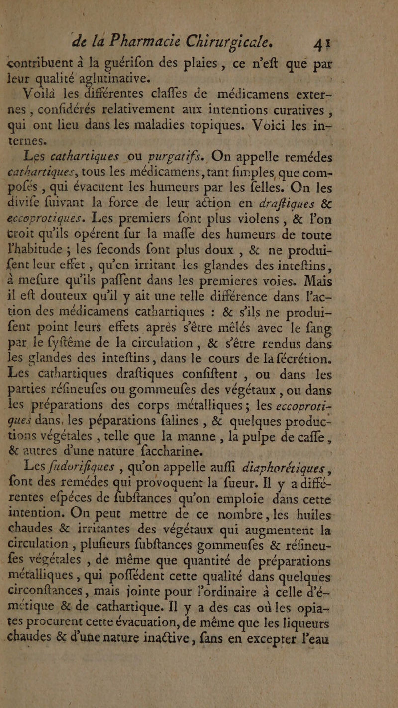 contribuent à la guérifon des plaies, ce n'eft que par leur qualité aglutinative. | M Voilà les différentes claffes de médicamens exter- nes , confidérés relativement aux intentions curatives , qui ont lieu dans les maladies topiques. Voici les in- ternes. | Les cathartiques ou purgatifs. On appelle remédes cathartiques, tous les médicamens, tant fimples que com- “pofés , qui évacuent les humeurs par les felles. On les divife fuivant la force de leur action en draffigues &amp; eccoprotiques. Les premiers font plus violens , &amp; l'on Groit qu'ils opérent fur la mafle des humeurs de toute l'habitude ; les feconds font plus doux , &amp; ne produi- fent leur effet , qu'en irritant les glandes des inteftins, à mefure qu'ils paffent dans les premieres voies. Mais il eft douteux qu'il y ait une telle différence dans l'ac- tion des médicamens cathartiques : &amp; s'ils ne produi- fent point leurs effets après s'étre mélés avec le fang par le fyftéme de la circulation , &amp; s'étre rendus dans les glandes des inteftins, dans le cours de la fécrétion. Les cathartiques draftiques confiftent , ou dans les parties réfineufes ou gommeufes des végétaux , ou dans les préparations des corps métalliques ; les eccoproti- gues dans, les péparations falines , &amp; quelques produc- tions végétales , telle que la manne, la pulpe de caffe, &amp; autres d'une nature faccharine. | — Les fudorifiques , qu'on appelle auffi diaphorétiques , font des remédes qui provoquent la fueur. ll y a diffé- rentes efpéces de fubftances qu'on emploie dans cette intention. On peut mettre de ce nombre,les huiles chaudes &amp; irritantes des végétaux qui augmentent la circulation , plufieurs fubftances gommeufes &amp; réfineu- fes végétales , de méme que quantité de préparations métalliques , qui poffédent cette qualité dans quelques circonftances , mais jointe pour l'ordinaire à celle d'é-- métique &amp; de cathartique. Il y a des cas où les opia- tes procurent cette évacuation, de méme que les liqueurs chaudes &amp; d'une nature inactive, fans en excepter l'eau