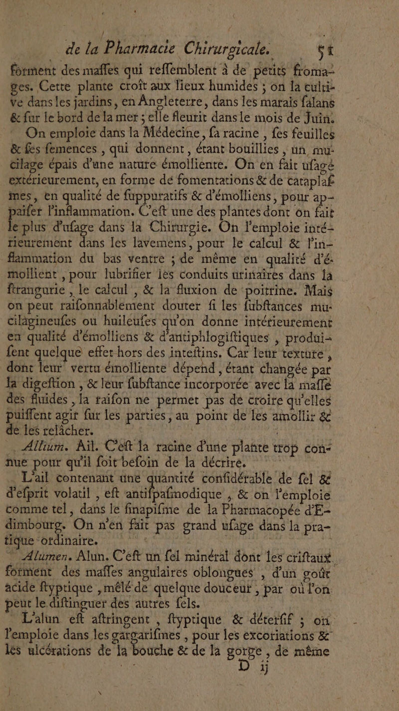 t de la Pharmacie Chirurgicale. $t forment des maffes qui reffemblent à de petits froma- ges. Cette plante croft aux lieux humides ; on la culri- ve dans les jardins, en Angleterre, dans les marais falans &amp; fur le bord de la mer; elle fleurit dans le mois de Juin. On emploie dans la Médecine, fa racine , fes feuilles &amp; fes femences , qui donnent , étant bouillies , un, mu: cilage épais d'une nature émolliente. On en fait ufagé extérieurement, en forme dé fomentations &amp; de cataplaf mes, en qualité de fuppuratifs &amp; d'émolliens, pour ap- paifer Pinflammation. C'eft une des plantes dont on fait ES d'ufage dans la Chirurgie. On l'emploie inté- reurement dans les lavemens, pour le calcul &amp; l'in- flammation du bas ventre ; de méme en qualité d'é. mollient , pour lubrifier les conduits urinaires dans la ftrangurie , le calcul , &amp; la fluxion de ‘poitrine. Mais on peut raifonnablement douter fi les fubftances mu- cilagineufes ou huileufes qu'on donne intérieurement en qualité d'émolliens &amp; dantiphlogiftiques , produi= fent quelque effet hors des inteitins. Car leur texcute , dont leur vertu émolliente dépend , étant changée par la digeftion , &amp; leur fubftance incorporée avec la maffé des fluides , la raifon ne permet pas de croire qu'elles puiffent agit fur les parties, au point de les amollir &amp; de les relacher. unm . Allium. Ail. Ceft la racine d'une platte trop con: nue pour qu'il foitbefoin de la décrire. — À . L'ail contenant une quantité confidérable de fel &amp; d'efprit volatil , eft antifpafmodique , &amp; on l'emploie comme tel, dans le finapifme de la Pharmacopée d'E- dimbourg. On n'en fait pas grand ufage dans la pra- tique ‘otdinaire. à ^ umen. Alun. Ceft un fel minéral dont les criftaux forment des maffes angulaires oblongues , d'un goût acide ftyptique ,mêlé de quelque douceur , par où lon. eut le diftinguer des autres fels. ! L'alun eft aftringent , ftyptique &amp; déterfif ; on l'emplote dans les gargarifmes , pour les excoriations &amp; les ulcerations de la bouche &amp; de la gorge , de même eet 3}