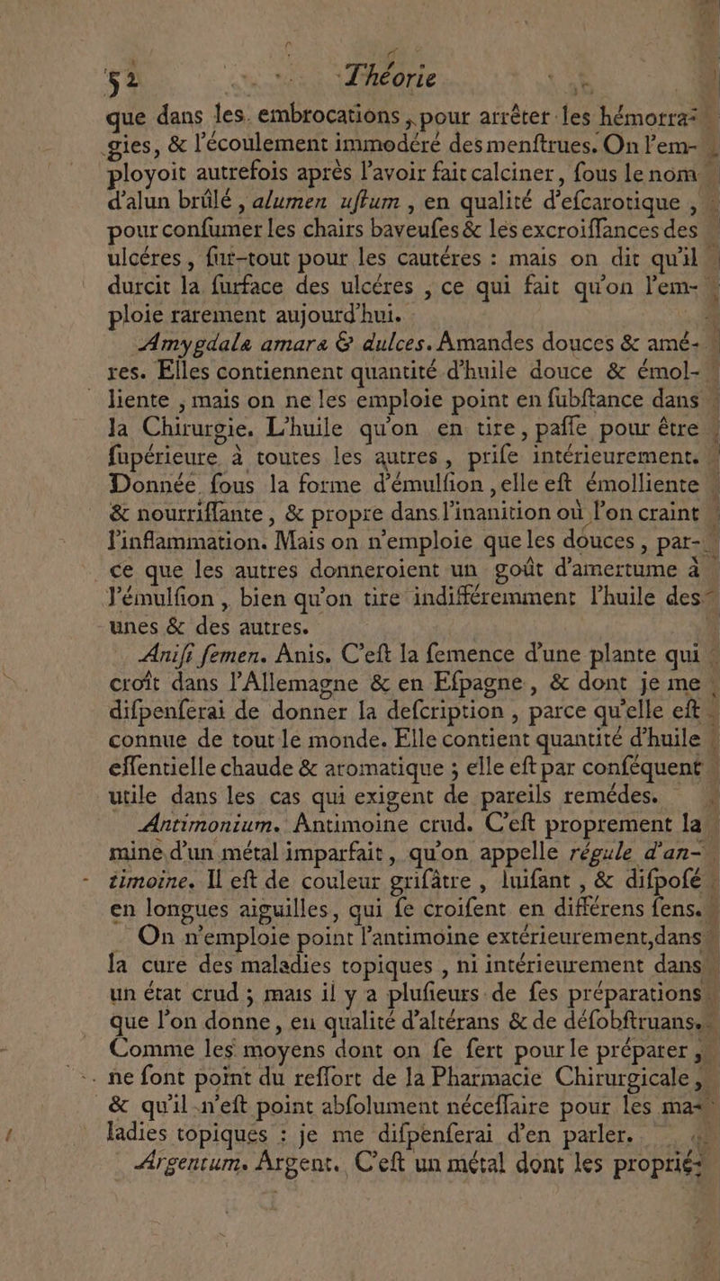 re | $2 queso Théorie X oh E que dans les. embrocations , pour arrêter les hémorra? gies, &amp; l'écoulement immodéré des menftrues. On l'em- _ sloyoit autrefois aprés l'avoir fait calciner, fous lenom — d'alun brûlé , alumen uflum , en qualité d'efcarotique , « pour confumer les chairs baveufes&amp; lesexcroiffancesdes | ulcéres , fut-tout pour les cautéres : mais on dit quil” durcit la furface des ulcéres , ce qui fait qu'on l'em- « ploie rarement aujourd'hui. i Amygdala amara &amp; dulces. Amandes douces &amp; amé-— res. Elles contiennent quantité d'huile douce &amp; émol- | liente , mais on ne les emploie point en fubftance dans | la Chirurgie. L'huile qu'on en tire, paffe pour être | fupérieure à toutes les autres, prife intérieurement. — Donnée fous la forme d'émulfion , elle eft émolliente | &amp; nourriffante , &amp; propre dansl'inanition où l'on craint - l'infammation. Mais on n'emploie que les douces , par- ce que les autres donneroient un goût d'amertume à Pémulfion , bien qu'on tire indifféremment l'huile des” unes &amp; des autres. ji Anifi femen. Anis. C'eft la femence d'une plante qui — croît dans l'Allemagne &amp; en Efpagne , &amp; dont je me difpenferai de donner la defcription , parce qu'elle eft _ connue de tout le monde. Elle contient quantité d'huile # effentielle chaude &amp; aromatique ; elle eft par conféquent | utile dans les cas qui exigent de pareils remédes. — . Antimonium. Antimoine crud. C'eft proprement la mine d'un métal imparfait, qu'on appelle régie d'an- zimoine, Il eft de couleur grifâtre , luifant , &amp; difpofé | en longues aiguilles, qui fe croifent en différens fens. - . On v'emploie point l'antimoine exterieurement,dans la cure des maladies topiques , ni intérieurement dans un état crud ; mais il y a plufieurs de fes préparations | que l'on donne, eu qualité d'altérans &amp; de défobftruans, Comme les moyens dont on fe fert pourle préparer ,w &amp; quil.n’eft point abfolument néceflaire pour les mas ladies topiques : je me difpenferai d'en parler. 4. Argentum. Argent. C'eft un métal dont les proprie?