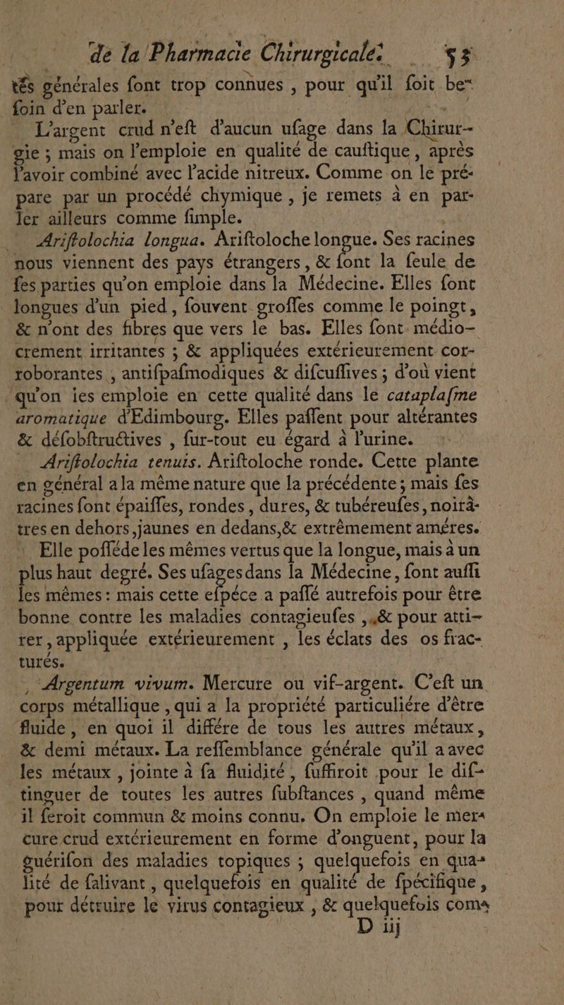 tés générales font trop connues , pour. quil foit be* foin d'en parler. Aie 4: — L'argent crud n’eft d'aucun ufage dans la Chirut- gie ; mais on l'emploie en qualité de cauftique , après l'avoir combiné avec l'acide nitreux. Comme on le pré pare par un procédé chymique , je remets à en par- ler ailleurs comme fimple. Ariftolochia longua. Ariftoloche longue. Ses racines nous viennent des pays étrangers, &amp; font la feule de fes parties qu'on emploie dans la Médecine. Elles font longues d'un pied, fouvent groffes comme le poingt, &amp; n'ont des fibres que vers le bas. Elles font. médio- crement irritantes ; &amp; appliquées extérieurement cor- roborantes , antifpafmodiques &amp; difcuffives ; d'où vient qu'on ies emploie en cette qualité dans le cataplafme aromatique d'Edimbourg. Elles paffent pour altérantes &amp; défobftru&amp;ives , fur-tout eu égard à l'urine. — riffolochia tenuis. Ariftoloche ronde. Cette plante en général ala méme nature que la précédente ; mais fes racines font épaiffes, rondes, dures, &amp; tubéreufes , noirà- tres en dehors jaunes en dedans,&amp; extrémement améres. 1 Elle pofféde les mêmes vertus que la longue, mais a un lus haut degré. Ses ufagesdans la Médecine, font auffi im mémes : mais cette Lee a pañlé autrefois pour être bonne contre les maladies contagieufes ,,8&amp; pour atti- rer, appliquée extérieurement , les éclats des os frac- turés. , Argentum vivum. Mercure ou vif-argent. Ceft un corps métallique , qui a la propriété particuliére d’être fluide, en quoi il différe de tous les autres métaux, &amp; demi métaux. La reffemblance générale qu'il a avec les métaux , jointe à fa fluidité, (uffiroit pour le dif- tinguer de toutes les autres fubftances , quand méme il feroit commun &amp; moins connu. On emploie le mers cure crud extérieurement en forme d'onguent, pour la guérifon des maladies topiques ; quelquefois en qua» lité de falivant , quelquefois en qualité de fpécifique , pour détruire le virus contagieux , &amp; pur bii Coma lij