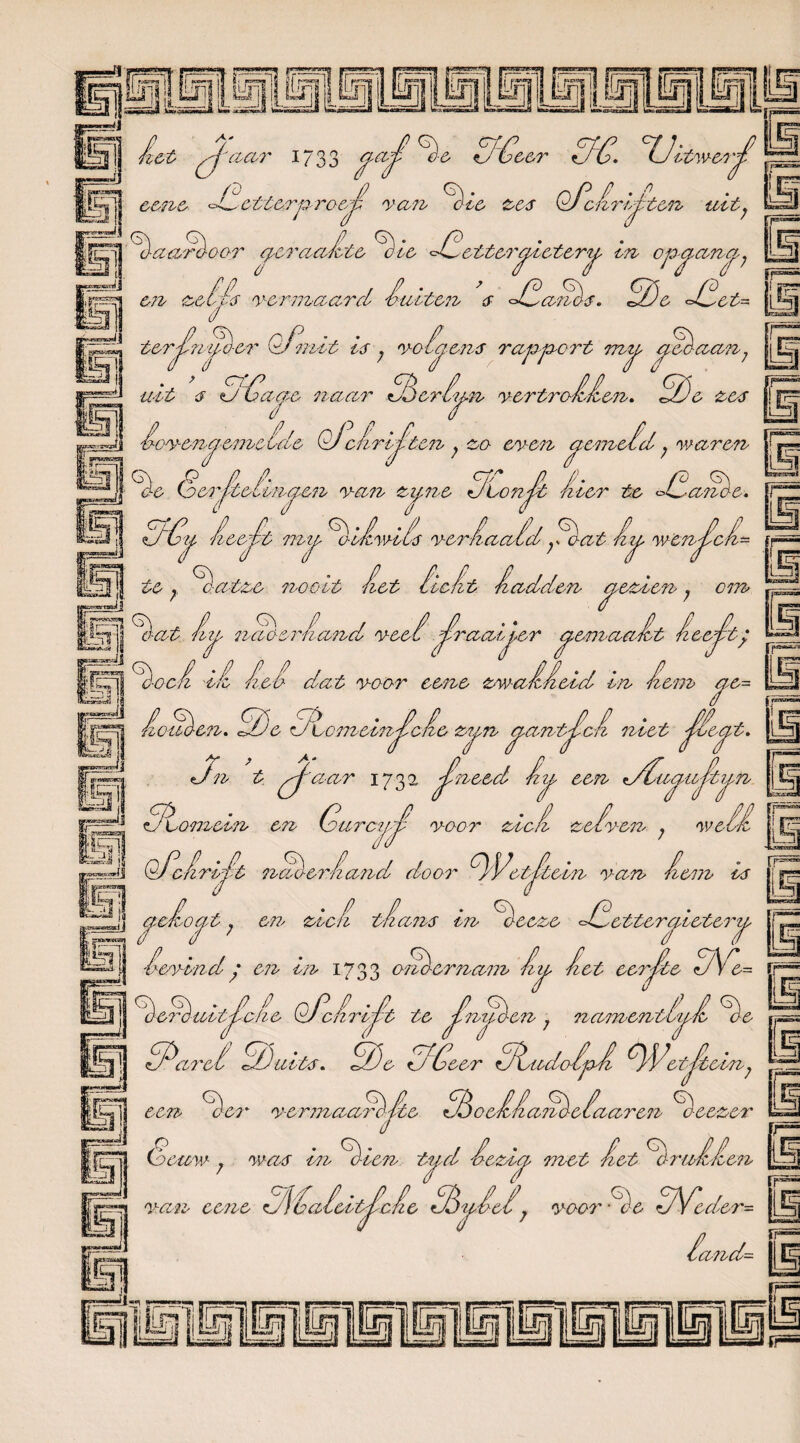 het pj'aar 1733 ja^ ■ij! He PGecr , / 11 eene °4_ * / rp-ro&j.ï cttcrnro-eo-t rem Hoe zes Pi. °IJit'wen'jj! OPcHrié. ten uit. Uj Haarö-oor epcrcudlte Hie Pletterjicterj in opjanj7 j,»r==n en zette r-ermaard Huiten e PHaPHe. He Plet- tel» / ter£npó-er Qpnit le ; r o 4 • ’ ertP uit e O üc ||jc»vrju| £✓«✓/ pLyw '~y/ '—' rtwis t,<J y / CippC r t TJlj eoaan, aae naar tt, / Hhcrijn yertroHHen. 2)c zee . i--t I too'yoenoj’eme Iele OJcfrk iten , zo- enen aemeid . 'waren Ad ~jj} He Gcrjlteiinjcn rem zz/ne JLonJt hier te Plande. PAzj Heejlt mj HiHwiie nerHaa/d;iaat hij 'wenjlch- ifiHI te; Ha-tze nooit Het licht Hadden aezien; at h nat er Hand ncci Jhraaijer jemaa-. HocH ih Het dat naar eene zmaHHeid in Hem ae= nz cm 'At HecHt; j / t n en. P)c PtcmeinjhcHe zyn jantJlcH niet Jlïejt. j^ïR«*Sr*C <l Pn t pj'aar 173 a Jlneed Hij een tdlujujhij |rj^ Plomein en GarczjJl roor zicH zcfy-cn ; n OPcHrijlt liaó-erHand door PVctJltein nan Hem ie J' jcHojt; en zicH tHane in Heeze Pletterjicterj Henindy en in 1733 orlo-ernam Hj Het eerjhte tJV.- ^erèaitJlcHe QpcHriJlt te Jhnuè-cn 7 namentijH He ij§^ PPhret dDuite. APe Pileer PhodoHpH PPt'otHtcin7 rp5 i;F ia rp % een oei' r-ermaar> %&* % oeHHanè-eiaaren Heezer o jL7| (beww- 7 wae in H-ien tijd Hezij met Het % ruHHen nan eene tMaldt^cL tèjid, noor -He PVeder- m ip Hand- jp™”