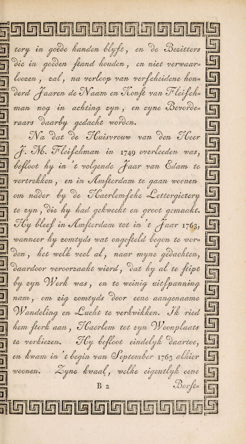 ■wij 5 j terj, in ^oeè-e handen hh^ht; en Ae GAfezittei', Aie in czoAen J^tand houden ? en neet verwaar- loozen ; &a,i} na ver te %rd Jfc 'V maren na ver co op van verscheidene hon~ de GAGaam en ZLonA 7 At, cpy • , van c77 lezi^cfz-- man noa tn achtzna zitn , en zizne A A4 raars haarbij, gedacht werden. T evon n)e= GVa hat Ae AGuisvrouw van Aon AG eer SS AG. GAleiJlchman in 1749 oveiAeeden was; hejAoot htj> hi t voG^ende pj'aar van Go dam te vertrekken , en in tdAmJlterdam te ^ aaiz wcc7zen 3 =JJ onz na % er Ij, 5GaerhenzAche AGc ttergieterij. 3 te zun Aie hu had aehweeht n^n; ote fiï^ naa cjs C7Z aroot aemaa / r ht. AGijs hieejh hz tdGmStei'dam tot in t pj^ciai' 1763; ^ wanneer hij, zonztj-ds w-at onopjltehd hezjon te wor= Gen j het we£h veel ahj naai'' mymc Slachten7 A-aardoor veroorzaaht wiei'd; Aat ah te ^71]^ te weinig u i tjïp anizin^ n nl =-'J hi^ zij,n AVt cm was 7 en nam; om ztet zomti ds A- oor eene aaizaenaame r üj AVaizdehin^ eiz AG acht te verhwihhen. Ah i'ied hem S^h aan ; AGaerheiiz tot zuiz AVoonpAaats te verbiezen. AGy heJAoot eindeh^h Aaartoe; hwam in t he^in van OAeptemher 1763 alhier . Zy ne hwaah} we IL eicfeizth^h eene B 2 hjjoi'A- ■ÉS! ai —j, ü en kwam tn w o onen