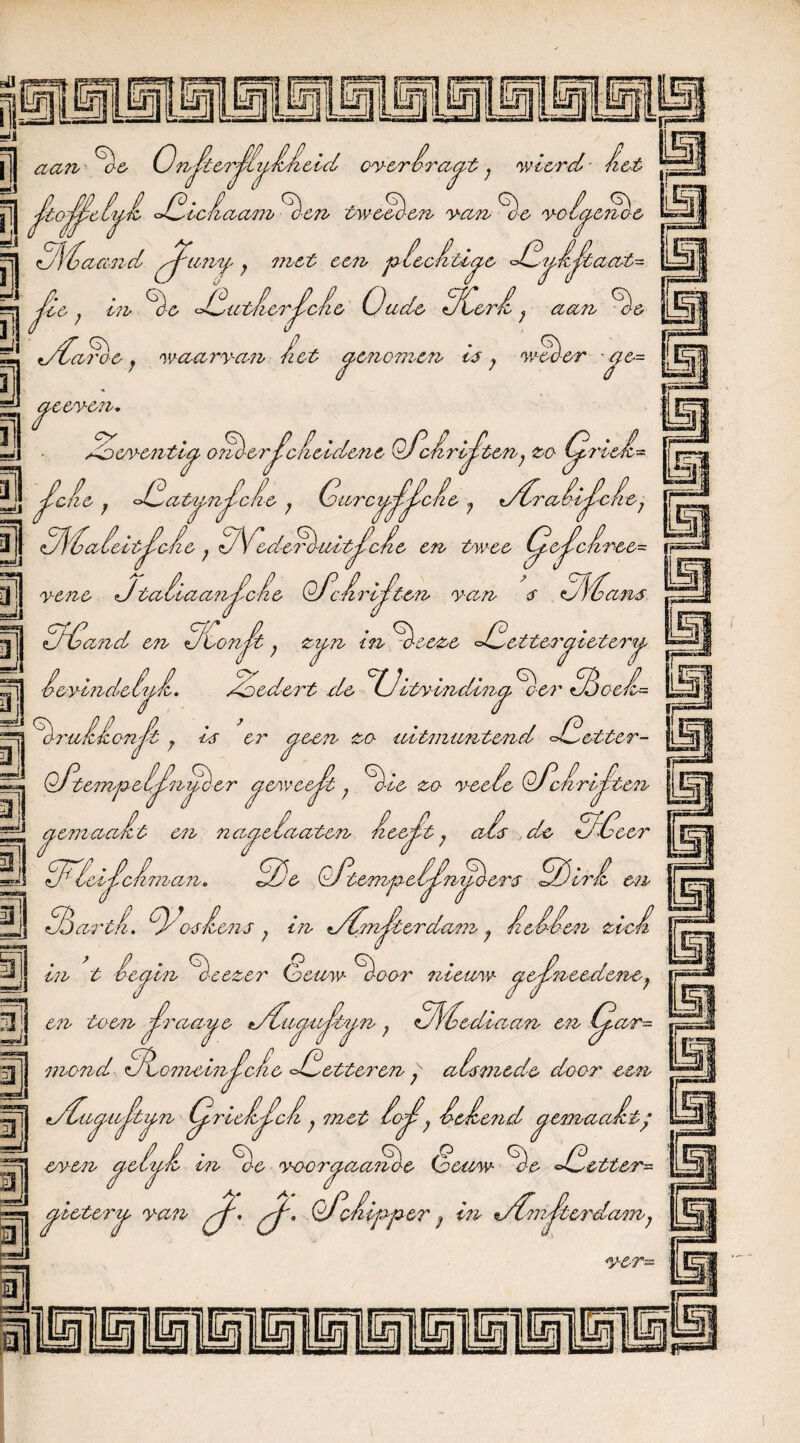 MlMll M Lt S [| aan Ge OnJkerJlii^JiJieid everira^t; wier cl j| ftoT'G °^ic Jlaam ^c'en tweeden van ^óc volCj Jij tMaa '■nel ^umf> j met een p lecfiti^e <£-ipé^iaat~ m sJ« A UT C7h Cae GGutfierJïcfie Oude OCerJl y aan Ge t/Oaroe; waar yam A&t cpe?iomen Ij ; weever ƒ/&= [Ejp / eeye?i. 9^ /-oeyenti* “^1 efie iet anG-er^cfieiclene Of’cJiri^'ten; <ea tprieJl- j dSatajmjcLe ; Gurct^jijlcfie ? t/Graii^efre1 3J GGGaZeitJ^cJie ; <j\edeGuit^cfie en tv cc t^.pc/ir&&= m AConft, 3 Iggj [fjj yene <Jtaiiacmjicie OGc/trijsten yan $ G^Gans 1 |jJ GfGand en GGonJk; zi^n in Gee&e £ etter^ieter ■ê&YMideiuJl. Goedert de °G^itwindin^ Ger GGaeJL Ut GruiJlcnJt y ij er cie-en za uitmuntend <£etter- Qfte?npe IJÜnijG-er cfewee^jt; Gie zo yeeGe OGcarijlten aemaaGt en na^efaaten JzeeJ^t; ais de 5*0eer GF'ici'ic/iman, 2)e OGtempeS£nyGer$ OÖirJi en Ljj j / TT EJ Sdarti-, O oj Gons ; in TOm^terdam; GeSOen zie/i aar nieuw- cj7ej?raeedeney j en t ée^in Geeze? (eeuw G< taen JUraa^e t/Gu^u^tun ? GJl'éediaan en CjL. mand GfLomeinJ^cfie GGetter en ; aismede daar een n/£a^uJ'tij,n Cpricfijacfi j met tof, GeGe?id ^emaafit ’ JjJ even cf-e IpL in % yaar^aanae Oeuw Ge GGetter- L gietery-cm mf', pj', Of’efiipper; in %/Om^terdam; —jj 3 LwpJi y^r=a