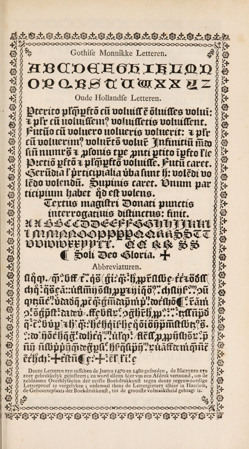 4^ J/>^XXXXXXXXXX>;XXXKXXXXXXXXXX,XXXXXXX>^XXXXXX^ ^ # x % Gothife Monnikke Letteren. ^ x # +?| aBGöeCHOHXBEXÖÏJ OfiafiHflaiBXXaz Oude Hollandfe Letteren. §I JStmto pfipgfto cu tioltulTc olutflfe© uolut: g 'i n ptV cu uoiutlTcm? uo!utflm& uoltuflimt. l^utuo cü uoluero uolucrio uohimt: ijrtfc è $ cu tjolumm? uolirëtS uolur ||nftmttü jïtnj 1jj fut ttumrë n ^fonte tgc $nti gttto tgfto tic , i+ lp n+ # Va e k*. $ x latcttê gftö ii jjftpgftö uoltuflc. fxxtü tam. $ f 21 «gerüöia rjtettctpialta ttt>a fuut i|: uolêöi uo I k 41 lêoo uolcuöu. Jbujrim© tam. I3mtm parv ‘ rutpmm ïjabet ciöeftualen0. <jTejctU0 magtftri ©onatt pimmo tuterro0atttu0 ötfttncm©: fuut. jtS IÉ v> W. & m wmmvffTt. C fbolt ©co gloria. + Abbreviaturen. 0ti$t g>§6 5 # # 4 x ' cp^ué^möq^ccpgmïuptA^ïD^óC^atA j£i É N1 „ i P 5 § gp !ïr ra rcti.fifc 0 fi »2t p gl? ^t rT rtrCTil p ö jf f üüalöj^üqifegpKtffqfijj^itiWam^üc? ~ 11 ê^+tftnC?:'+^êrfiff ' | _ 4^ X Deeze Letteren zyn tuflchen de Jaaren 1470 en 1480 gefneden, de Matryzen zyn X ^4 jo X zeer gebrekkelyk gejufleert; 'en word alleen hiervan een Afdruk vertoond, om de X 7* X zeldzaame Overblyfzelen der eerfte Boekdrukkonrt tegen deeze tegenwoordige X $ Letterproef te vergelyken 5 nademaal thans de Lettergietery alhier in Haarlem, a u 4^ o de Geboorteplaats der Boekdrukkonft, tot de grootfte volmaaktheid gebragt is. g ' %rf 4^ ^XXXXXXJ<X>CxX>C<XXXXX)OOCXXXXXXXXXXXXXXXXXXXÏ<^ £4* Su •1’ o d