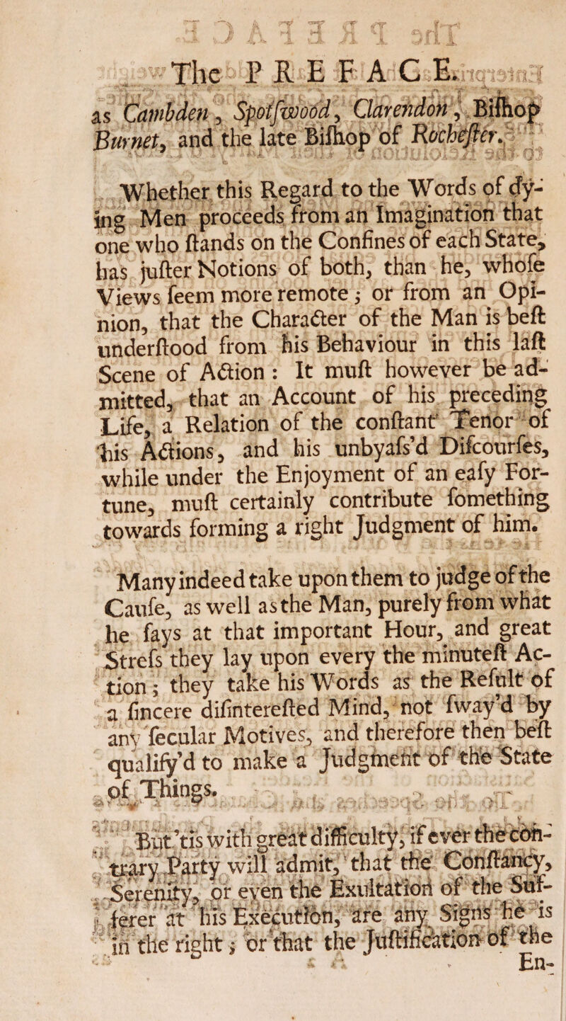as Cambden, Spoifwood, Clarendon, Bilhop Burnet, and the late Bifhop of Rocheftcr. Whether this Regard to the Words of dy¬ ing Men proceeds from an Imagination that one who Hands on the Confines of each State, lias jufter Notions of both, than he, whofe Views feem more remote; or from an Opi¬ nion, that the Chara&er of the Man is beft: underftood from his Behaviour in this laft Scene of Action : It muft however be ad¬ mitted, that an Account of his preceding Life, a Relation of the conftant Tenor of Lis Atfions, and his unbyafs’d Difcourfes, while under the Enjoyment of an eafy For¬ tune, muft certainly contribute fomething towards forming a right Judgment of him. Many indeed take upon them to judge of the Caufe, as well as the Man, purely from what he fays at that important Hour, and great Strefs they lay upon every the minuteft Ac¬ tion ; they take his Words as the Refult of a fincere difinterefted Mind, not fway’d by am fecular Motives, and therefore then beft qualify d to make a Judgment of the State of Things. Wr * v**—9?' * * *2^ 'J>I 4 -I Vw %»/ b * «ri + —i- i . ; ' . j f *p u\ r *.• . «• (. c But’tis with great difficulty, if ever thecdh- mry Party will admit, that the Conffancy, Serenity, or even the Exultatioii of the Suf¬ ferer at his Execution, are any Signs he _ is in the right; or that the Juftification of the ' ■s ° t r. . En-