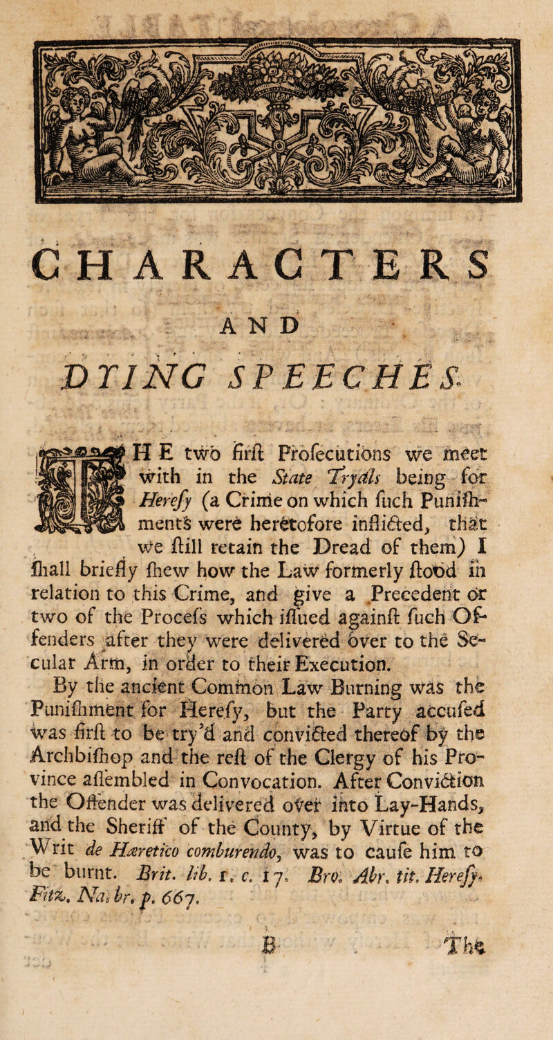 CHARACTERS AND DTINC SPEECHES. HE two firft Pfofecutions we meet with in the State T’rydis being for Herefy (a Crime on which fuch Puniftt- ments were heretofore infli&ed, that we Pill retain the Dread of them) I fliali briefly {hew how the Law formerly ftobd fn relation to this Crime, and give a Precedent or two of the Procefs which iflued againft fuch Of¬ fenders after they were delivered Over to the Se¬ cular Arm, in order to their Execution. By the ancient Common Law Burning was the Punifhment for Herefy, but the Party accufed was firft to be try’d and convicted thereof by the Archbifhop and the reft of the Clergy of his Pro¬ vince aflembled in Convocation. After Convi&ion the Offender was delivered oter into Lay-Hands, and the Sheriff of the County, by Virtue of the Writ de Haretico comburendoj was to caufe him to be burnt. Brit, lib, r. c. 17, Bm Abr. tit, Herefy* Fitz, IVas hr; jj>. 66y, e . m