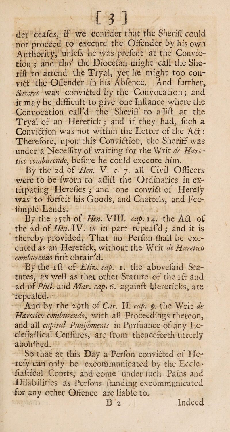 der ceafes, if we confi'der that the Sheriff could not proceed to execute the Offender by his own Authority, unlefs he was prefent at the Convic¬ tion ,* and tho’ the Dioceian might call the She¬ riff to attend the Tryal, yet he might too con- vid the Offender in his Abfence. And further, Sawtre was convicted by the Convocation; and it may be difficult to give one Inffance where the Convocation call’d the Sheriff to affift at the Tryal of an Heretick; and if they had, fueh a Conviction was not within the Letter of the Ad: Therefore, upon this Convidion, the Sheriff was under a Neceflity of waiting for the Writ de Hare- tico comburendo, before he could execute him. By the 2d of Hen. V. c. 7. all Civil Officers were to be fworn to affift the Ordinaries in ex¬ tirpating Herefies ; and one convid of Herefy was to forfeit his Goods, and Chattels, and Fee- fimple Lands. By the 25 th of Hen. VIII. cap. 14. the Ad of the 2d of Hen. IV. is in part repeal’d ,* and it is thereby provided, That no Perfen (ball be exe¬ cuted as an Heretick, without the Writ de Haretico comburendo firft obtain’d. By the ift of Eliz,. cap. 1. the abovefaid Sta¬ tutes, as well as that other Statute of the ift and 2d of Phil, and Mar. cap. 6. againft Hereticks, are repealed. And by the 29th of Car. II. cap. 9. the Writ de Haretico comburendo, with all Proceedings thereon, and all capital Punishments in Purfuance of any Ec~ clefiaftical Cenfures, are from thenceforth utterly abolifhed. So that at this Day a Perfon convided of He¬ refy can only be excommunicated by the Eccle- flaftical Courts, and come under fuch Pains and Difabilities as Perfons {landing, excommunicated for any other Offence are liable to. B 'z f Indeed