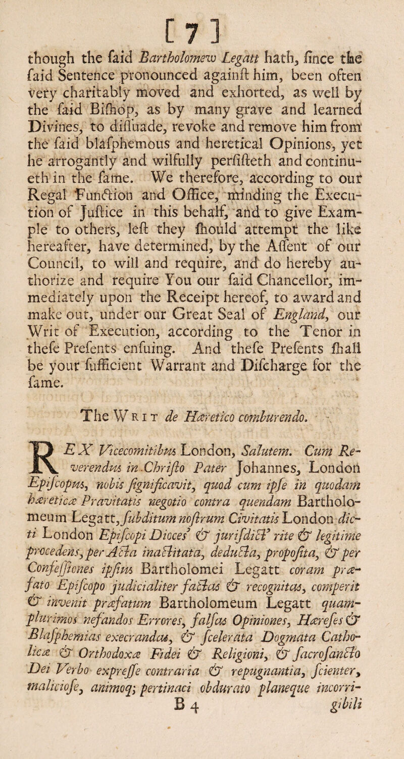 m though the faid Bartholomew Legatt hath, fince the faid Sentence pronounced againft him, been often very charitably moved and exhorted, as well by the faid Bifhop, as by many grave and learned Divines, to diffuade, revoke and remove him from the faid blafphemous and heretical Opinions, yet he arrogantly and wilfully perfifteth andcontinu- eth in the fame. We therefore, according to our Regal Function and Office, minding the Execu¬ tion of juftice in this behalf, arid to give Exam¬ ple to others, left they fhould attempt the like hereafter, have determined, by the A {Tent of our Council, to will and require, and do hereby au¬ thorize and require You our faid Chancellor, im¬ mediately upon the Receipt hereof, to award and make out, under our Great Seal of England, our Writ of Execution, according to the Tenor in thefe Prefents enfuing. And thefe Prefents fhali be your fufficient Warrant and Difcharge for the fame. The WRit de Hceretico comhurendo. REX Vicecomitibm London, Saluiem. Cum Re- verendm in .Chriflo Pater Johannes, London Epijcopm, nobis Jignificavit, quod cum ipfe in quo dam hxretica Pravitatis negotio contra quendam Bartholo- meum Legatt,fubditum noflrum Civitati-s London die- ti London Epifcopi Dioces3 & jurifdicl* rite & legitime precedent, per A cl a inaBitata, deduBa, propoJitay & per Conjefficnes ipfiw, Bartholomei Legatt coram prte- fato Eptfcopo judicialiter faBas & recognitor, comperit & invenit prafatum Bartholomeum Legatt quam- plurimos nefandos Err ores, falfas Opiniones, Harefes & Blafphemias execrandas, & feeler at a Dogmata Catho¬ lic re er Orthodox^ Eidei & Religioni, & facrofanBo Dei Verbo expveffe contraria & repugnantia, feienter, maliaofe3 animoq; pertinaci obdurate plmeque incorri-