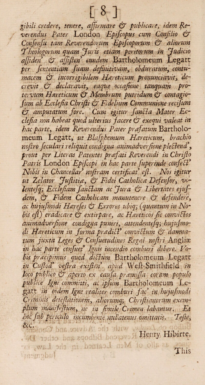 gibih credere9 tenere, affirmare & pubhcare, idem fie- verendus Pater London Epifcopus cum Confilio & Confenfu tam Reverendorum Epifcoporum & aliorum *Theologorum quam Juris etiam peritorum in Judicio ajfiden &. afiiften eundem Bartholomeum Legate per fententiam fuam definitivamy obduratumy contu- mcicem & incorrigibilem Hareticum pronunciavit, de¬ er evit & declaravity eaque occajione tanquarh pro- tervum Haireticum & Membrum putridum & contagio- fum ah Ecclejia Chrifti & Fidelium Communione recifum & amputatum fore. Cum igitur fan cl a Mater Ec¬ clejia non habeat quod ulterius facer e & exequi vale at in hac parte, idem Reverendus Pater prafatum Bartholo- meum Legatt, ut Blafphemum Hareticum, brachio noftro feculari reliquit condigna animadverfioneplePlend , prout per Liter as Patentes prafati Reverendi in Cbrijlo Patris London Epifcopi in hac parte fuperinde confePP Nobis in Chancellar noftram certificat eft, IVos igitur Ut Zelator Juftitia, & Fidei Catholic a: Defenfory vc- lentefq; Ec clef am fan PI am ac Jura & Libertates ejuf- dem, & Fidem Catholicam manutenere & defendere, ac hujufmodi Hrerefes & Errores ubiqi (quantum in No¬ bis eft) eradicare & extirpare, ac Hdreticos fc conviPlos animadverfione condigna pumri, attendentefq; hujufmo¬ di Haireticum in forma pradiPP conviclum & damna- tum juxta Leges & Confuetudines Regni noftri Anglise in hac parte confuet Ignis incendio comburi debere. Vo- bis pracipimus quod diPlum Bartholomeum Legatt in Cuftod* veftra exfien apud Wefl-Smithfield in loco publico & aperto ex caufa pramijfa coram populo publice Igni committi, ac ipfum Bartholomeum Le¬ gatt in eodem Igne xealner comburi fac in hujufmodi Criminis deteftationem, alwrumq; Chrijlianomm exem- plum manifeflumy ne in fimile Crimen labantur. Et Joe fnb pexicu'h imumbente nullatenus omittatis, Hefte, &c. \ * Henry Hibirte. This