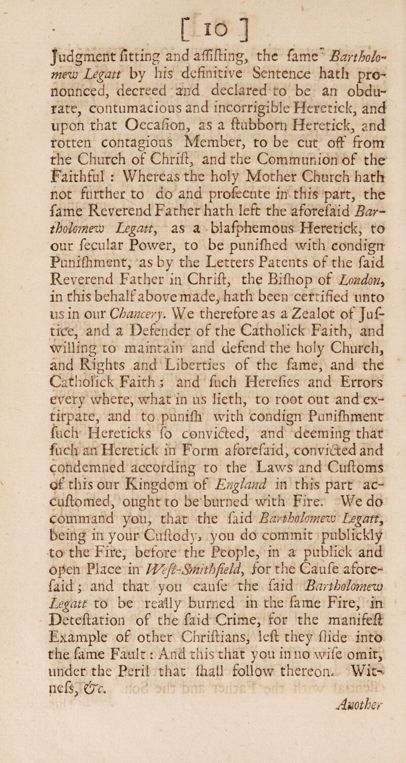 judgment fitting and affifting, the famer Barthok- mew Legatt by his definitive Sentence hath pro¬ nounced, decreed and declared to be an obdu¬ rate, contumacious and incorrigible Heretick, and upon that Occaflon, as a ftubborn Heretick, and rotten contagious Member, to be cut off from the Church of Chriff, and the Communion of the Faithful : Whereas the holy Mother Church hath not further to do and profecute in this part, the fame Reverend Father hath left the aforefaid Bar¬ tholomew Legatt, as a blafphemous Heretick, to our fecular Power, to be punifhed with condign Punifhment, as by the Letters Patents of the faid Reverend Father in Chriff, the Bifhop of London, in this behalf above made, hath been certified unto us in our Chancery. We therefore as a Zealot of Juf- tice, and a Defender of the Catholick Faith, and willing to maintain and defend the holy Church, and Rights and Liberties of the fame, and the Catholick Faith; and fuch Herefies and Errors every where, what in us lieth, to root out and ex¬ tirpate, and to puniffi with condign Punifhment fuch Hereticks fo convi&ed, and deeming that fuch an Heretick in Form aforefaid, convictedand condemned according to the Laws and Cuftoms of this our Kingdom of England in this part ac- cuftomed, ought to be burned with Fire. We do command you, that the faid Bartholomew Legatt, being in your Cuftody, you do commit publickly to the Fire, before the People, in a publick and open Place in Weft-Smith fields for the Caufe afore¬ faid ; and that you caufe the faid Bartholomew Legatt to be really burned in the fame Fire, in Deteftation of the faid Crime, for the manifeft Example of other Chriftians, left they hide into the fame Fault: And this that you in no wife omit, under the Peril that fhail follow thereon. Wit- nefs, &c. Another