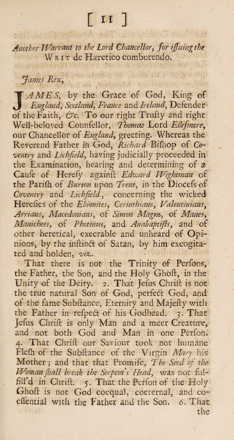 [»] Another Warrant to the Lord Chancellor, for iffuing the Writ de Haeretico comburendo. fames Rex, JAMES, by the Grace of God., King of England, Scotland, France and Ireland, Defender' of the Faith, &c. To our right Trufty and right Well-beloved Counfellor, 'Thomas Lord Elkfmere, our Chancellor of England, greeting. Whereas the Reverend Father in God, Richard Bifhop of Co¬ ventry and Lichfield, having judicially proceeded in the Examination, hearing and determining of % Caufe of Hereby againft Edward Wightman of the Parifh of Burton upon Trent, in the Diocefs of Coventry and Lichfield, concerning the wicked Hereiies of the Ebionites, Corinthians, Valentinians, Arrians, Macedonians, of Simon Magm, of Manes, Manichees, of Photinm, and Anabaptifis, and of other heretical, execrable and unheard of Opi¬ nions, by the inftinft of Satan, by him excogita¬ ted and holden, viz,. That there is not the Trinity of Perfons, the Father, the Son, and the Holy Ghoft, in the Unity of the Deity. 2. That Jefus Chrift is not the true natural Son of God, perfect God, and of the fame Subftance, Eternity and Majefty with the Father in refped of his Godhead. 3. That Jefus Chrift is only Man and a meer Creature, and not both God and Man in one Perfon. 4. That Chrift our Saviour took not humane Flefh of the Subftance of the Virgin Mary his Mother; and that that Promife, The Seed of the Woman fall break the Serpent s Head, was not rul- filfd in Chrift. 5. That the Perfon of the Holy Ghoft: is not God coequal, coeternal, and co- eftential with the Father and the Son. 6. That the