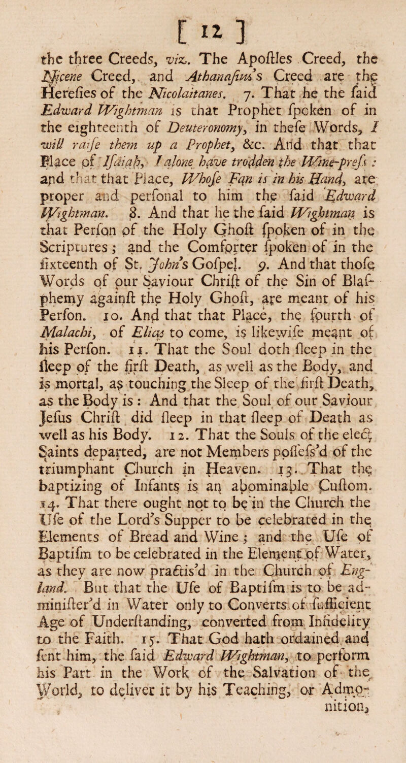 [ « ] the three Creeds, m. The ApofHes Creed, the Eficene Creed, and Athanajims Creed are the lierefiesof the Nicolaitanes. 7. That he the faid Edward Wightman is that Prophet fpoken of in the eighteenth of Deuteronomy, in thefe Words, / tuM raife the?n up a Prophet, &c. And that that Place q( Ifdiph, l alone have trodden the Wine-pref : apd that that place, Whofe Fqn is in his Hand> are proper arid perfonal to him the faid Edward Wightman. 8. And that he the faid Wightman, is that Perfon of the Holy Qhoft fpoken of in the Scriptures ; and the Comforter fpoken of in the fixteenth of St, Johns GofpeJ. 9. And that thofe Words of pur Saviour Chrift of the Sin of Blas¬ phemy againft thp Holy Ghpft, are meant of his Perfon. 10. And that that Place, the fourth of Malachiy of Elias to come, is like wife meant of: his Perfon. 11. That the Soul doth fleep in the fleep of the firft Death, as well as the Body, and is mortal, as touching the Sleep of the firft Death, as the Body is : And that the Soul of our Saviour Jefus Chrift did fleep in that fleep of Death as well as his Body. 12. That the Souls of the eled faints departed, are not Members poffefs'd of the triumphant Church in Heaven. 13. That th^ baptizing of Infants is an abominable Cuftom* 14. That there ought not to be in the Church the life of the Lord's Supper to be celebrated in the Elements of Bread and Wine ,* and the Ufe of Baptifm to be celebrated in the Element of Water, as they are now pradis'd in the Church of Eng¬ land. But that the Ufe of Baptifm is to be ad- minifter'd in Water only to Converts of fufticient Age of Underftanding, converted from Infidelity to the Faith. 15. That God hath ordained and fent him, the faid Edward Wightman, to perform his Part in the Work of the Salvation of the World, to deliver it by his Teaching, or Admo¬ nition?