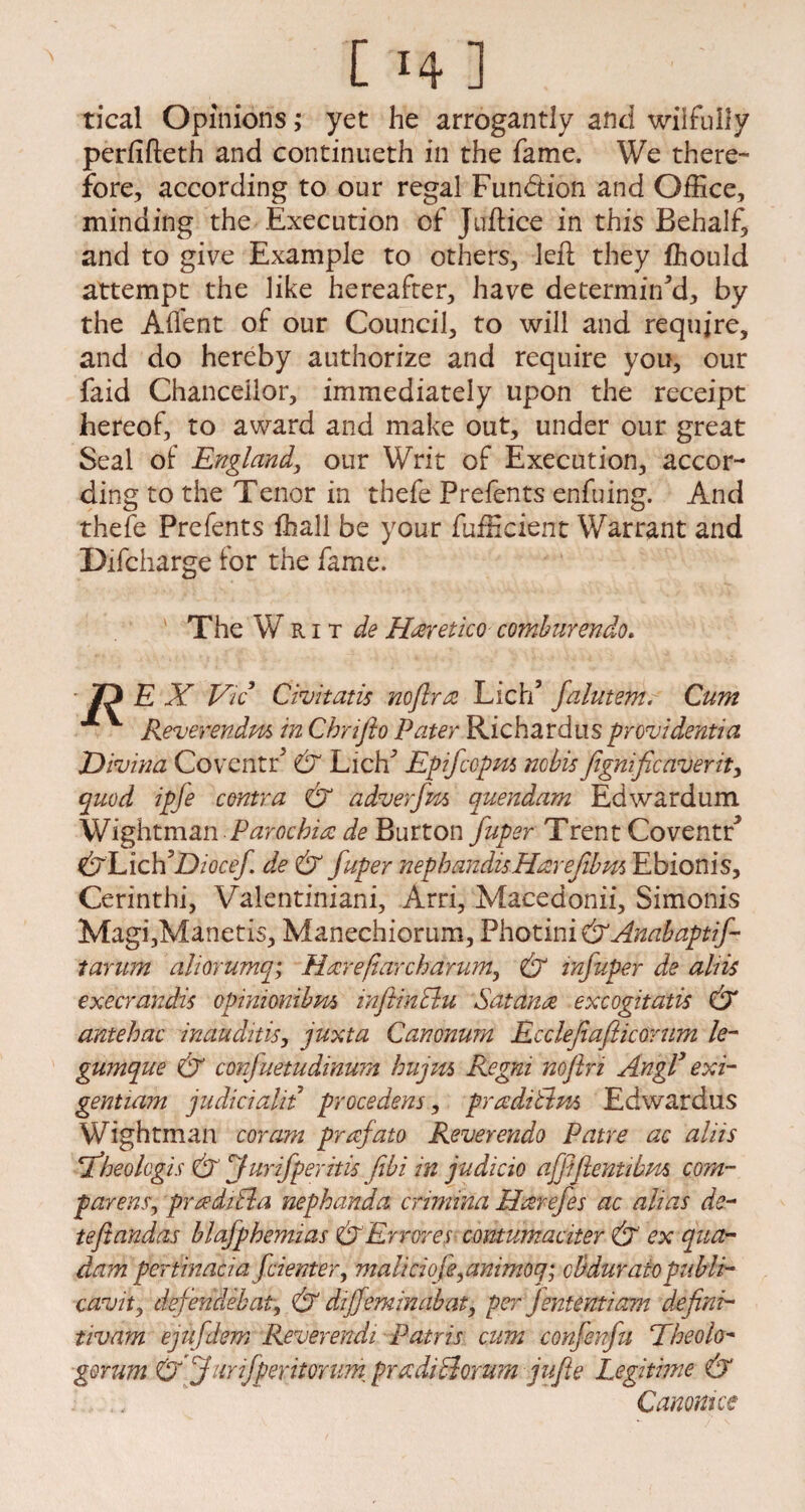 [ ‘4 ] tical Opinions; yet he arrogantly and wilfully perfifteth and continueth in the fame. We there¬ fore, according to our regal Fund ion and Office, minding the Execution of Juftice in this Behalf, and to give Example to others, left they fhould attempt the like hereafter, have determin'd, by the Afl'ent of our Council, to will and require, and do hereby authorize and require you, our faid Chancellor, immediately upon the receipt hereof, to award and make out, under our great Seal of England, our Writ of Execution, accor¬ ding to the Tenor in thefe Prefents enfuing. And thefe Prefents fhall be your fufficient Warrant and Difcharge for the fame. ■' The W R i t de Haretico comhurendo. ■ Ty E X Vic Civitatis noflra Lich’ falutem. Cum V Reverends in Chrifto Pater Richardus provident!a JDivina Coventr' & Lich' Epifcopm nobisfignificaverit, quod ipfe centra & adverfm quendam Edwardum Wightman Parochia de Burton fuper Trent CoventF &hich ’Diocef de & fuper nephandis Hare film Ebionis, Cerinthi, Valentiniani, Arri, Macedonii, Simonis Magi,Manetis, Manechiorum, Photini&Anabaptif- tarum aliorumq; Hare (larch arum, & infuper de aliis execrandis opimonibm mjiinclu Sat ana excogitatis & antehac inauditis, juxta Canonum Ecclefiafticorum le- gumque & conjuetudinum hujm Regni noflri Angl’ exi¬ gent ia?n judicialit procedens, praditlm Edwardus Wightman coram prafato Reverendo Patre ac aliis fheolcgis & furifperitis fibi in judicio afftflentibm corn- par eas, pradiBa nephanda crimina Harefes ac alias do¬ te ft andas hlafphemias & Err ores contumaciter & ex qua- dam pertinacia fcienter, maliciofe,animoq; cBduraiopubli- cavity defendebat, & dijfeminabat, per Jententiam defini- tivam ejufdem Reverendi Patris cum confenfu Theolo- gorum Cj furifperitonm pradicdorum jufie Legitime & Canouice