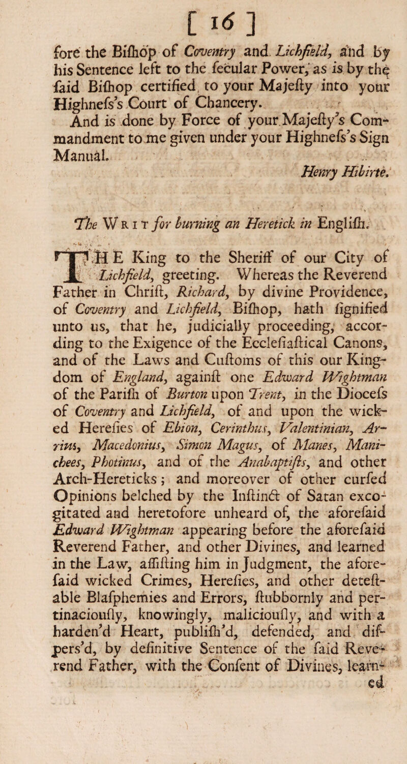 [ i<n fore the Bifhop of Coventry and. Lichfield, and by his Sentence left to the fecular Power, as is by the faid Bifhop certified, to your Ma jefty into your Highnefs s Court of Chancery. And is done by Force of your Majefty’s Com¬ mandment to me given under your Highnefs s Sign Manual. Henry Hibirte. *The Writ for burning an Heretick in Englifh. f | ? H E King to the Sheriff of our City of JL Lichfield, greeting. Whereas the Reverend Father in Chrift, Richard, by divine Providence, of Coventry and Lichfield, Bifhop, hath fignified unto us, that he, judicially proceeding, accor¬ ding to the Exigence of the Eccleliaftical Canons, and of the Laws and Cuftoms of this our King¬ dom of England, a gain ft one Edward IVightman of the Parifh of Burton upon Trent, in the Diocefs of Coventry and Lichfield, of and upon the wick¬ ed He relies of Ebion, Cerinthus, Valent ini an, Ar- ritii, Macedonias, Simon Magus, of Manes, Mani- chees, Photinus, and of the Anabaptifis, and other Arch-Hereticks; and moreover of other curfed Opinions belched by the Inftind of Satan exco¬ gitated and heretofore unheard of, the aforefaid Edward IVightman appearing before the aforefaid Reverend Father, and other Divines, and learned in the Law, affifting him in Judgment, the afore¬ faid wicked Crimes, Herefies, and other deteft- able Blafphemies and Errors, ftubbornly and per- tinacioufly, knowingly, malicioufly, and with a harden’d Heart, publifh’d, defended, and dif- pers’d, by definitive Sentence of the faid Reve¬ rend Father, with the Confent of Divines, learn¬ ed