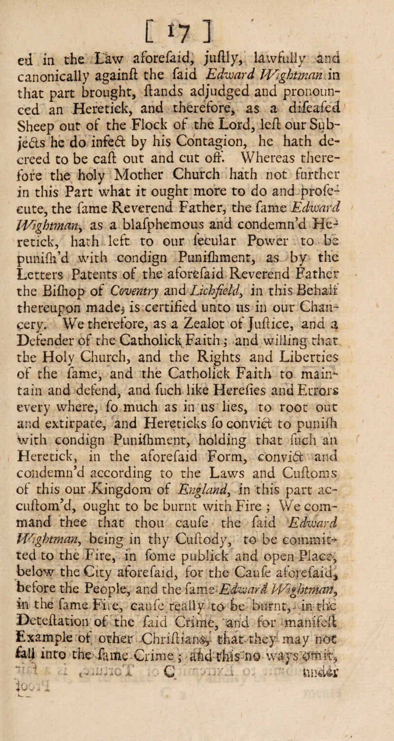 [17] ' ed in the Law aforefaid, juilly, lawfully and canonically againft the faid Edward Wightman m that part brought, ftands adjudged and pronoun¬ ced an Heretiek, and therefore, as a difeafed Sheep out of the Flock of the Lord, left our Sub¬ jects he do infed by his Contagion, he hath de¬ creed to be call: out and cut off. Whereas there¬ fore the holy Mother Church hath not further in this Part what it ought more to do and profe- cute, the fame Reverend Father, the fame Edward Wightman, as a blafphemous and condemn’d He- retick, hath left to our fecular Power to be punifh’d with condign Puniihment, as by the Letters Patents of the aforefaid Reverend Father the Bilhop of Coventry and Lichfield, in this Behalf thereupon made, is certified unto us in our Chan¬ cery. We therefore, as a Zealot of Juitice, and a Defender of the CatholickFaith ,* and willing that the Holy Church, and the Rights and Liberties of the fame, and the Catholick Faith to maim* tain and defend, and fuch like Herefies and Errors every where, fo much as in us lies, to root out and extirpate, and Hereticks fo convict to punifh With condign Punifhment, holding that inch an Heretiek, in the aforefaid Form, convict and condemn’d according to the Laws and Cuftoms of this our Kingdom of England, in this part ac- cuftom’d, ought to be burnt with Fire ; We com¬ mand thee that thou caufe the faid Edward Wightman, being in thy Cuftody, to be commit* ted to the Fire, in feme publick and open Place, below the City aforefaid, for the Caufe aforefaid* before the People, and the famwEdward 'Wightman, in the fame Fire, eaufe really to be burnt, in the Deteftation of the faid Crime, and for manifelt Example of other Chriflian^ that they may not fall into the fame Grime • and this no ways omit*