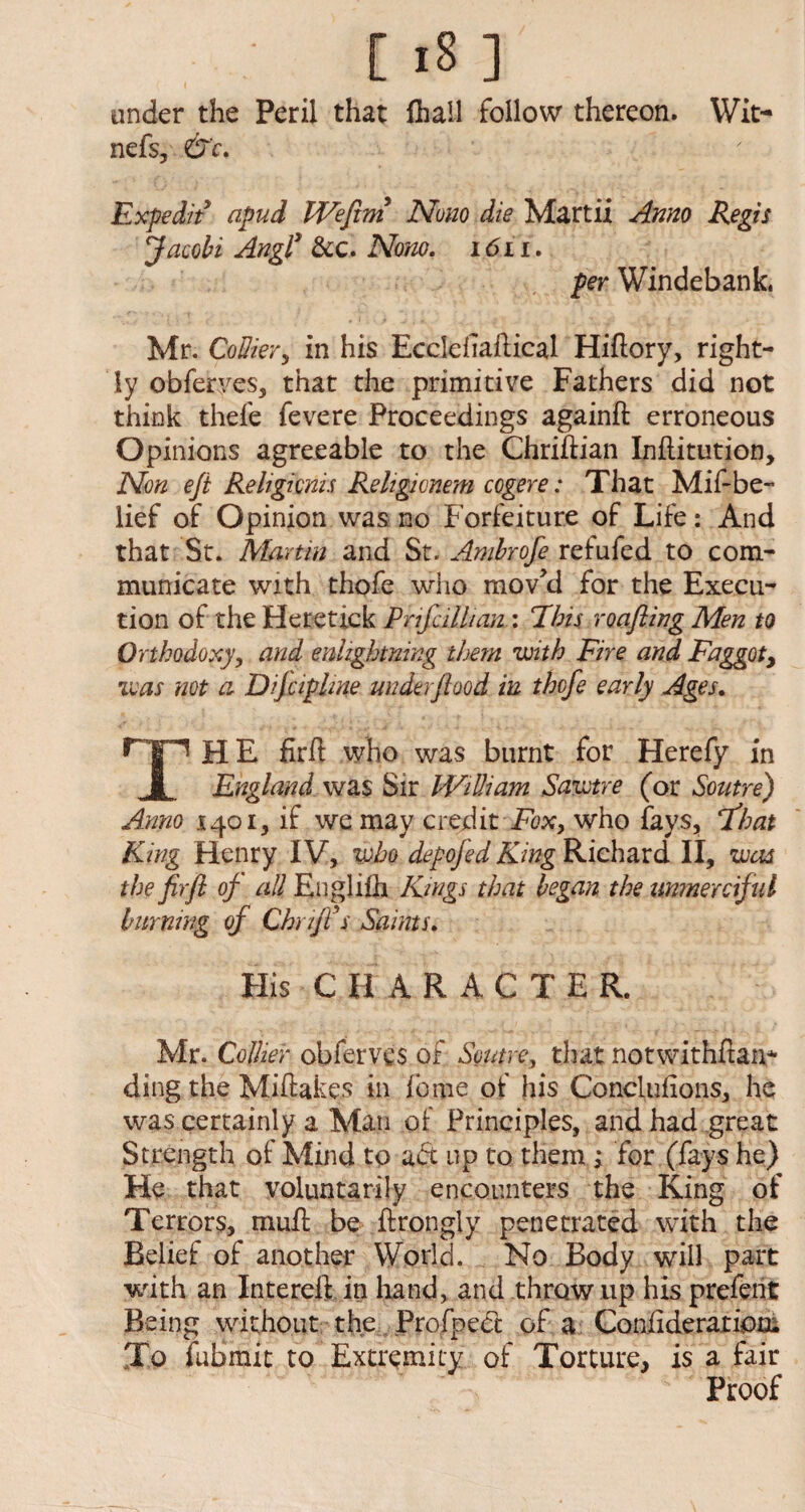 under the Peril that (hall follow thereon. Wit- nefs, &c. Expedit apud JVefitm Now die Martii Anno Regis Jacobi Angly &c. Nono. 1611. per Windebank. Mr. Collier, in his Ecelehaftical Hiftory, right¬ ly obferyes, that the primitive Fathers did not think thefe fevere Proceedings againft erroneous Opinions agreeable to the Chriftian Inflitution, Non eji Religicnis Religicnem cogere: That Mif-be- lief of Opinion was no Forfeiture of Life: And that St. Martin and St. Ambrofe refufed to com¬ municate with thofe who mov’d for the Execu¬ tion of the Heretick P rife ilk rut: Phis roofing Men to Orthodoxy, and enlzghtning them with Fire and Faggot, was not a Dijciplme under food in thofe early Ages. THE firft who was burnt for Herefy in England was Sir William Sawtre (or Soutre) Anno 1401, if we may credit Fox, who fays, float King Henry IV, who depofid King Richard II, was the fir ft of all Englifh Kings that began the unmerciful burning of Chuffs Saints. His C H ARACTER. Mr. Collier obferves of Soutre, that notwithftan* ding the Miftakes in foitie of his Conclufions, he was certainly a Man of Principles, and had great Strength of Mind to adt up to them ; for (fays he) He that voluntarily encounters the King of Terrors, mull be ftrongly penetrated with the Belief of another World. No Body will part with an Intereft in hand, and throw up his prefent Being without the Profped of a Confideratioa. To fubmit to Extremity of Torture, is a fair Proof