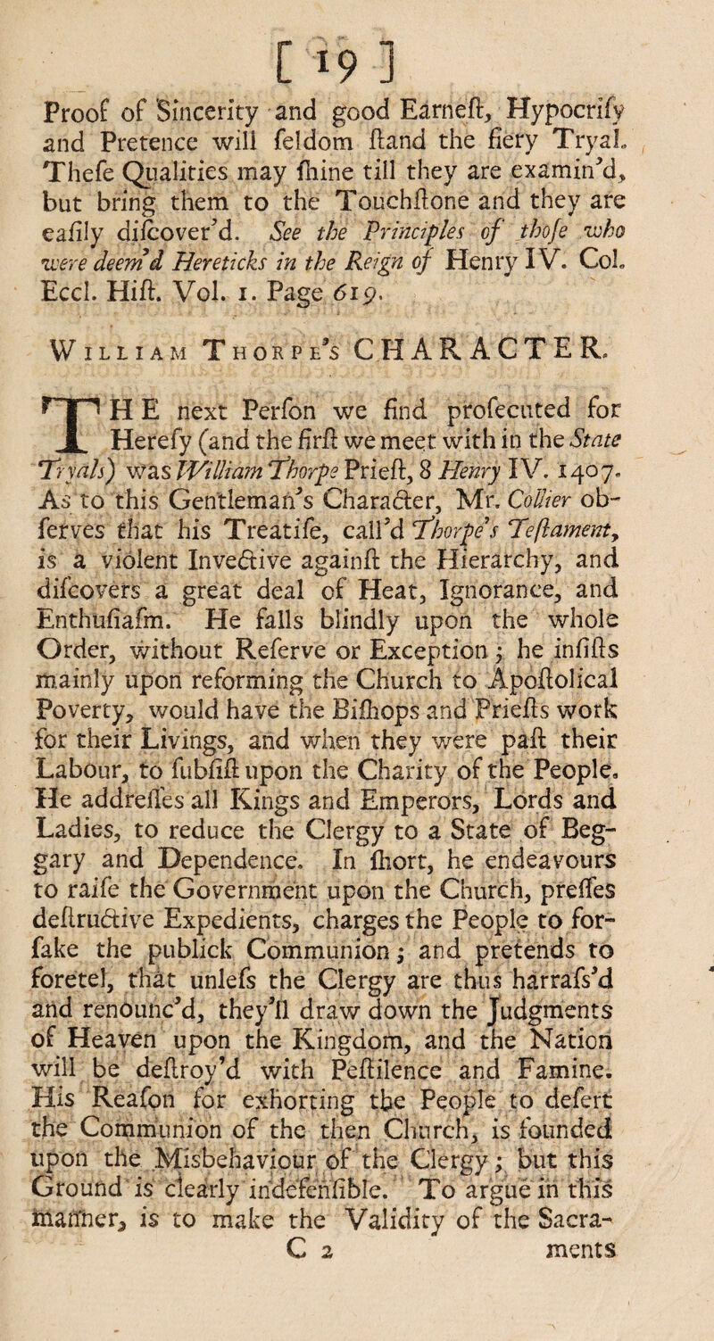 [19] Proof of Sincerity and good Earneft, Hypocrify and Pretence will feldom ftand the fiery TryaL Thefe Qualities may fliine till they are examin’d, but bring them to the Touchfione and they are eafily difcover’d. See the 'Principles of tho/e who were deem d Hereticks in the Reign of Henry IV. Coh Ecci. Hift. Vol. i. Page 6ip. Wiliiam Thorpe’s CHARACTER, TjH E next Perfon we find profecnted for Herefy (and the firft we meet with in the State Trials) was William Thorpe Prieft, 8 Henry IV. 1407. As to this Gentleman’s Charader, Mr, Collier ob- ferves that h is Treat ife, call’d Thorpe's Teft ament 9 is a violent Invedive againft the Hierarchy, and difcovers a great deal of Heat, Ignorance, and Enthufiafm. He falls blindly upon the whole Order, without Referve or Exception j he infills mainly upon reforming the Church to Apoftolical Poverty, would have the Bilhops and Priefts work for their Livings, and when they were' paft their Labour, to fubfifiupon the Charity of the People, He addrefies all Kings and Emperors, Lords and Ladies, to reduce the Clergy to a State of Beg¬ gary and Dependence. In lhort, he endeavours to raife the Government upon the Church, preffes defirudive Expedients, charges the People to for- fake the publick Communion; and pretends to foretel, that unlefs the Clergy are thus harrafs’d and renounc’d, they’ll draw down the Judgments of Heaven upon the Kingdom, and the Nation will be deflroy’d with Pefiilence and Famine. His Reafon for exhorting tbe People to defert the Communion of the then Church, is founded upon the Misbehaviour of the Clergy: but this Ground is clearly indcfenfible. To argue in this ittaffner, is to make the Validity of the Sacra- C 2 ments