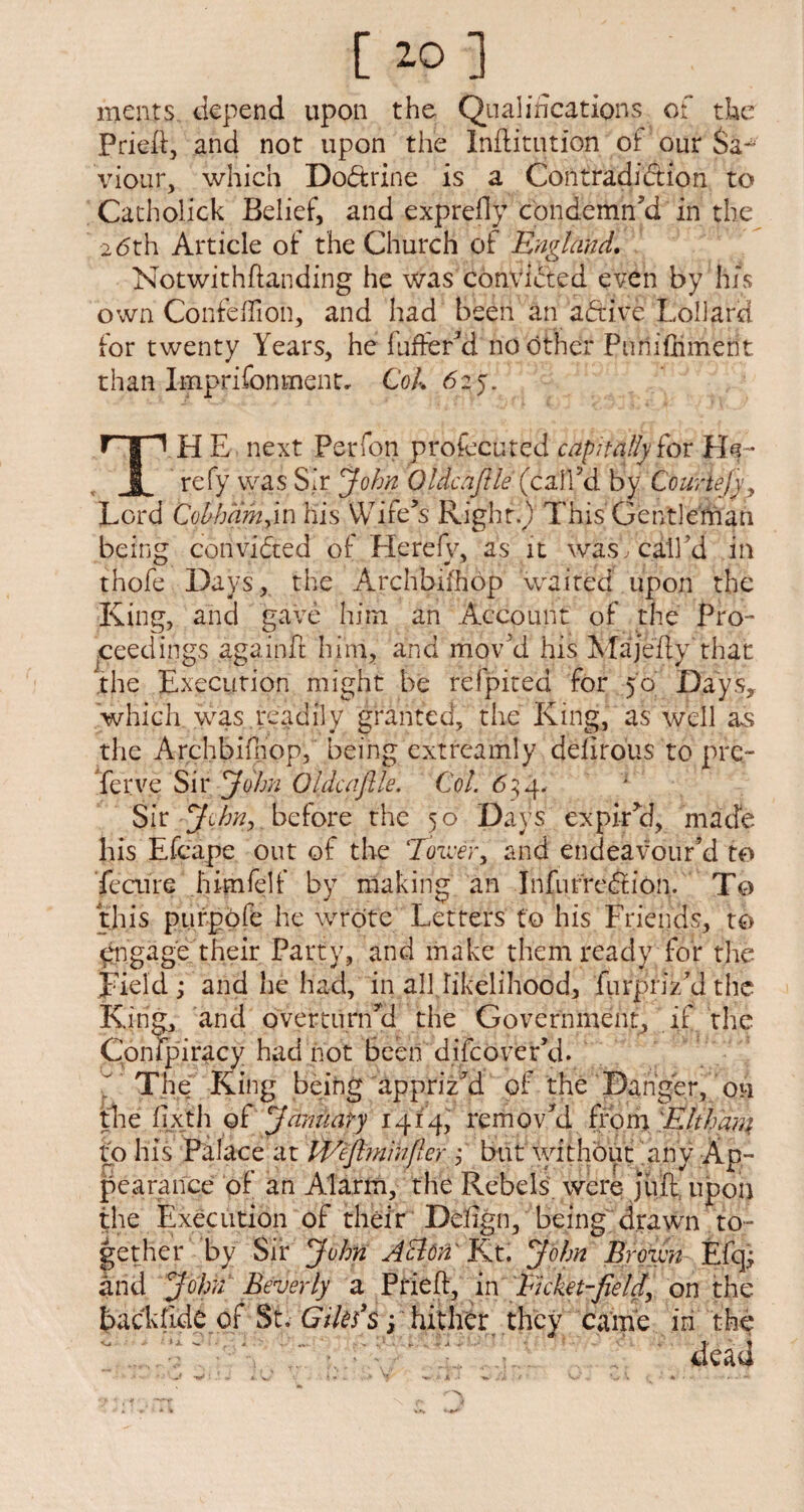 meats depend upon the Qualifications of the Pried, and not upon the Initiation of our Sa¬ viour, which Doctrine is a Contradiction to Catholick Belief, and exprefly condemn’d in the 26th Article of the Church of Englmd* Notwithdanding he was conVfited even by hrs own Confedion, and had been an aftive Lollard for twenty Years, he fuffer’d no other Puniffiment than Imprifonmentc Cok 625. rTp HE next Perfon profecuted capitally fox JL refy was Sir John Oidcaflle (call’d by Courtejyy Lord Cobharhyin his Wife’s Right.) This Gentleman being convinced of Herefv, as it wasY call’d in thofe Days, the Archbifhdp waited upon the King, and gave him an Account of the Pro¬ ceedings againd him, and mov’d his Majedy that the Execution might be refpited for 50 Days, which was readily granted, the King, as well as the Archbiihop, being extreamly defirous to pre- ferve Sir John Oldcaftk. Col. 65 4. Sir John, before the 50 Days expir’d, made his Efcape out of the Tower, and endeavour’d to fecure hdnfelf by making an InfurrcCtion. To this ptirpofe he wrote Letters to his Friends, to engage their Party, and make them ready for the Jfiel'd ; and he had, in all likelihood, fiirpriz’d the King, and overturn’d the Government, if the Confpiracy had not been difcover’d. The King being appriz’d of the Danger, on the fixth o£ January 1414, remov’d from 'Elthara to his Palace at PVeftminficr ,* but without 'any Ap¬ pearance of an Alarm, the Rebels were jiid upon the Execution of their Defign, being drawn to¬ gether by Sir John A Eton' Kt. John Brown Efq; and John Beverly a Pried:, in Picket-field, on the back fide of St. Giles's 3 hither they came in the *1 >. < «» V A , 1' % dead