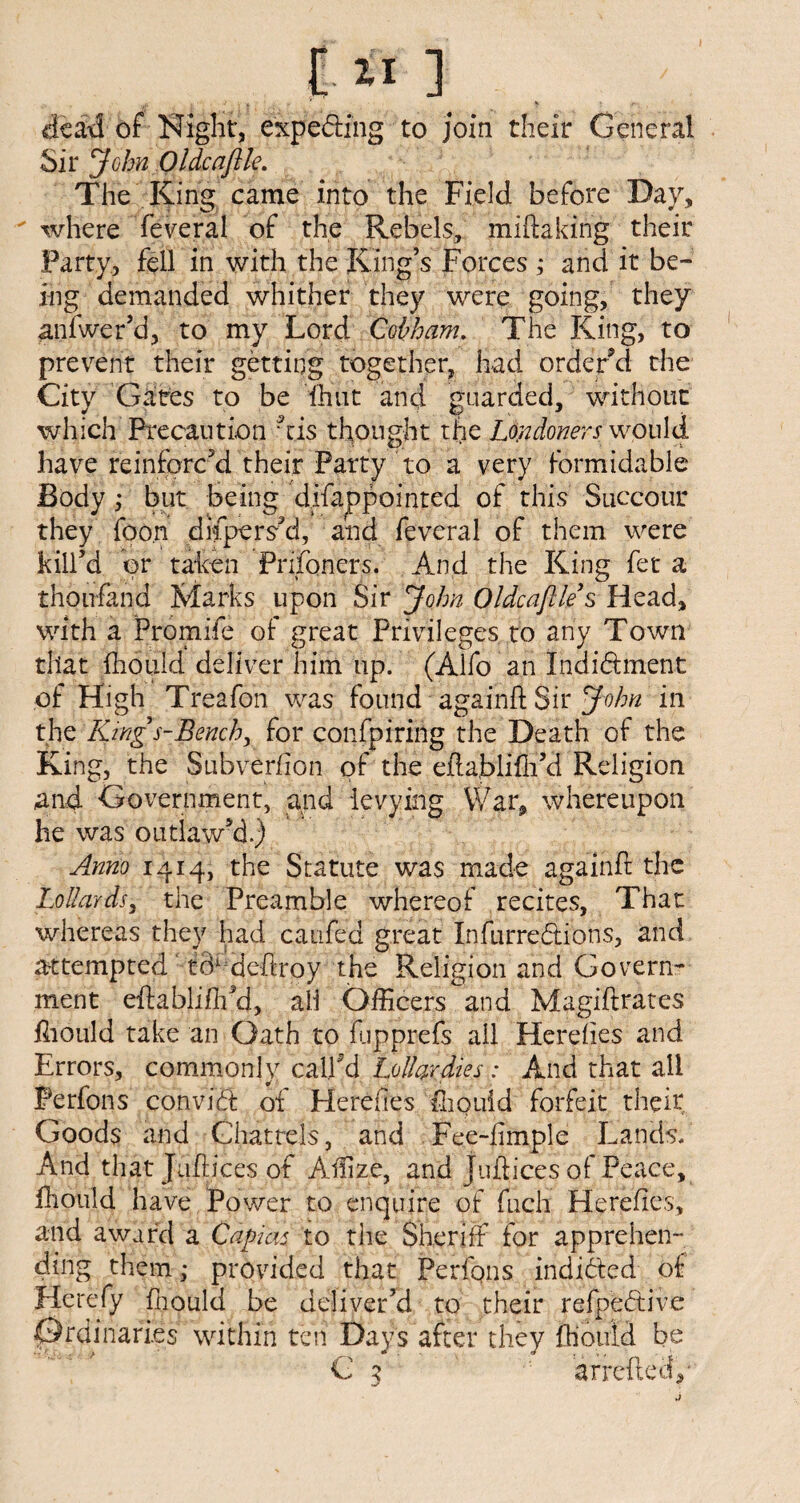 [■ II ] dead of Night, expecting to join their General Sir John Oldcaftle. The King came into the Field before Day, ' where feveral of the Rebels, miftaking their Party, fell in with the King’s Forces ; and it be¬ ing demanded whither they were going, they anfwer’d, to my Lord Qohham. The King, to prevent their getting together, had order d the City Gates to be (hut and guarded, without which Precaution his thought the Londoners would have reinforc’d their Party to a very formidable Body,- but being dffappointed of this Succour they fpo.n dispers’d, and feveral of them were kill’d or taken Prifoners. And the King fet a thoufand Marks upon Sir John Oldcaftle $ Head, with a Promife of great Privileges to any Town that fhouid deliver him up. (Alfo an Indidhnent of High Treafon was found againh Sir John in the King s-Bench, for confpiring the Death of the King, the Subverfion of the eRablifh’d Religion and Government, and levying War, whereupon he was outlaw’d.) Anno 1414, the Statute was made againft the Lollards, the Preamble whereof recites, That whereas they had caufed great Infurredtions, and attempted tB1 deffroy the Religion and Govern¬ ment eftablifli’d, ail Officers and Magiftrates ffiould take an Oath to flipprefs ail Hereiies and Errors, commonly call'd Lollardies: And that all Perfons convidt of Hereiies fhouid forfeit their Goods and Chattels, and Fee-limple Lands. And that Jiiffices of Affize, and Juftices of Peace, fhouid have Power to enquire of fuch Herefies, and award a Capias to the Sheriff for apprehen¬ ding themprovided that Perfqns indidted of Herefy fhouid be deliver’d to their refpedtive Ordinaries within ten Days after they fhouid be C z arrcflecfo