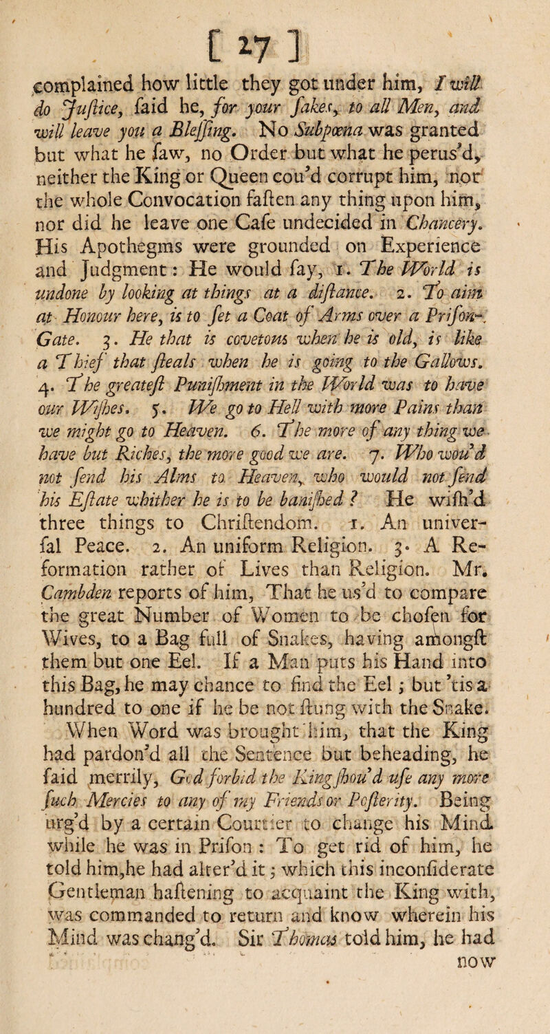 [^7 ] ' complained how little they got under him, I will do Juftice, fa id he, for your fakes y to all Men> and will leave you a Bleffing. No Subpoena was granted but what he Jaw, no Order but what he perused, neither the King or Queen cou’d corrupt him, nor the whole Convocation fatten any thing upon him, nor did he leave one Cafe undecided in Chancery. His Apothegms were grounded on Experience and Judgment: He would fay, i .The World is undone by looking at things at a diflame. 2. T0 aim at Honour here, is to fet a Coat of Arms over a Prifon~ Gate. 3. He that is covetous when he is old, is like a Thief that fteals when he is going to the Gallows. 4. f he greatefl Punijhment in the World was to have our Wfhes. 5. We goto Hell with more Pains than we might go to Heaven. 6. f 'he more of any thing we- have but Riches, the more good we are. 7. Whowoud not fend his Alms to Heaveny who would not fend his Eflate whither he is to be banijhed ? He wi fil’d three things to Chriftendom. 1. An univer- fal Peace. 2. An uniform Religion. 3* A Re¬ formation rather or Lives than Religion. Mr. Cambden reports of him, That he us’d to compare the great Number of Women to be chofen for Wives, to a Bag full of Snakes, having amongtt: them but one Eel. If a Man puts his Hand into this Bag, he may chance to find the Eel; but ’tis a hundred to one if he be not flung- with the Snake. When 'Word was brought him, that the King had pardon’d all the Sentence but beheading, he faid merrily, Gid forbid the Kingjhoud ufe any more fuch Mercies to any of my Friends or Pcfterity. Being urg’d by a certain Courtier to change his Mind while he was in Prifon : To get rid of him, he told him,he had alter’d it; which this inconfiderate Gentleman flattening to acquaint the King with, was commanded to return and know wherein his Mind was chang’d. Sir fhomas told him, he had now