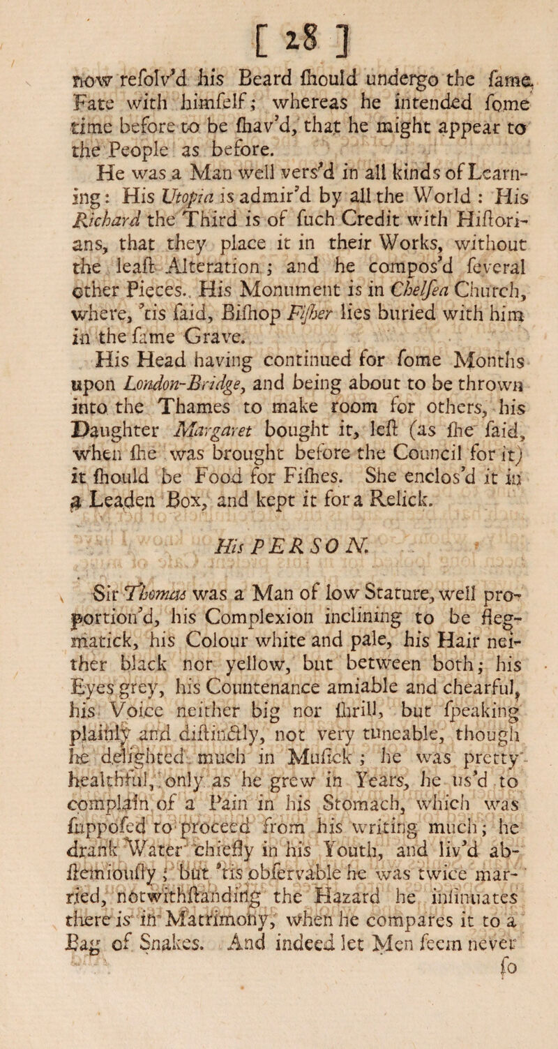 [ ] now refolVd his Beard fhould undergo the fame, Fate with himfelf ,* whereas he intended feme time before to be fhav'd, that he might appear to the People as before. He was a Man well vers'd in all kinds of Learn¬ ing : His Utopia is admir'd by all the World : His Richard the Third is of fuch Credit with Hiftori- ans, that they place it in their Works, without the leaft Alteration ; and he compos'd feveral other Pieces., His Monument is in Chelfea Church, where, 'tis faid, Biihop Fijher lies buried with him in the fame Grave. His Head having continued for fome Months upon London-Bridge, and being about to be thrown into the Thames to make room for others, his Daughter Margaret bought it, left (as fhe faid, when file was brought before the Council for it) it fhould be Food for Fifhes. She enclos'd it in $ Leaden Box, and kept it fora Relick. His PERSON. Sir Thomm was a Man of low Stature, well pro¬ portion'd, his Complexion inclining to be fleg- matick, his Colour white and pale, his Hair nei¬ ther black nor yellow, but between both,* his Eyes grey, his Countenance amiable and chearful, his Voice neither big nor ilirilh but fpeaking plainly and diftin.&Iy, not very tuneable, though he delighted much in Muftck ; he was pretty healthful, only as he grew in Years, he us'd to compete of a Pain in his Stomach, which was fuppofed to: proceed from his writing much ; he drank Water chiefty in his Youth, and liv'd ab- ftemioufty but 'tis obfervable he was twice mar¬ ried, nbtwithftandiiig the Hazard he inlinuates there is* ifr Matrimony, when he compares it to a Bag of Snakes. And indeed let Men feem never id