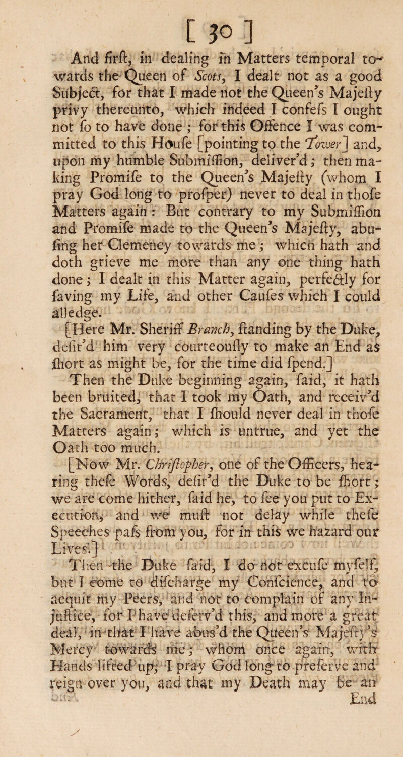 [JO] And firft, in dealing in Matters temporal to¬ wards the Queen of Scots, I dealt not as a good Subject, for that I made not the Queen’s Majefty privy thereunto, which indeed I confefs l ought not fo to have done ; for this Offence I was com¬ mitted to this Houfe [pointing to the ‘Tozver'] and, upon my humble Submiffion, deliver’d ,* then ma¬ king Promife to the Queen’s Majefty (whom I pray God long to profper) never to deal in thofe Matters again : But contrary to my Submiffion and Promife made to the Queen’s Majefty, abu- fing her Clemency towards me ,* which hath and doth grieve me more than any one thing hath done; I dealt in this Matter again, perfe&ly for faving my Life, and other Caufes which I could all edge. [Here Mr. Sheriff Branch, {landing by the Duke, delir’d him very cotirteoufly to make an End as fetort as might be, for the time did fpend.j Then the Duke beginning again, faid, it hath been bruited, that I took my Oath, and receiv’d the Sacrament, that I fliould never deal in thofe Matters again ,* which is untrue, and yet the Oath too much. [Now Mr,'Cbriflopbeir, one of the Officers, hea¬ ring thefe Words, defir’d the Duke to be fhcrt; we are come hither, faid he, to fee you put to Ex¬ ecution* and we muff not delay while thefe Speeches pafs from you, for in this we hazard our Lives’.] Then the Duke faid, I do Hot excufe myfelf, but I come to difcharge my Confcience, and to acquit my Peers, and not to complain of any In- jufl ice, for I have deferv’d this, and more a great deal, in-that I have abus’d the Queen’s Majefh’1 Mercy towards me; whom once again, with Hands lifted up,' I pray God long to preferve and reign over you, and that my Death may be an