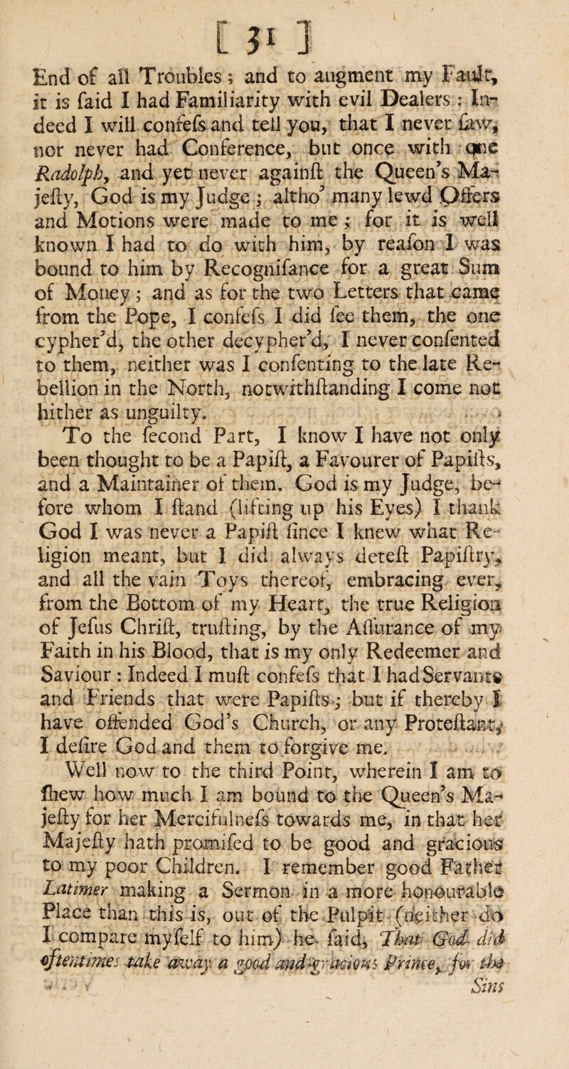 End of all Troubles; and to augment my Fault, it is faid I had Familiarity with evil Dealers : In¬ deed I will confefs and tell you, that I never few, nor never had Conference, but once with cpe Rudolph, and yet never againft the Queen’s Mar jelly, God is my Judge ; altho’ many lewd Offers and Motions were made to me; for it is well known I had to do with him, by reafon 1 was bound to him by Recognifance for a great Sum of Money ; and as for the two Letters that came from the Pope, I confefs I did fee them, the one cypher’d, the other decypher’d, I never confented to them, neither was I confenting to the late Re¬ bellion in the North, notwithlianding I come not hither as unguilty. * To the fecond Part, I know I have not only been thought to be a Papift, a Favourer of Papifts, and a Maintainer of them. God is my Judge, he-* fore whom I Hand (lifting up his Eyes) I thank God I was never a Papift ftnce I knew what Re¬ ligion meant, but I did always deteft Papiftry* and all the vain Toys thereof, embracing ever, from the Bottom of my Heart, the true Religion of Jefus Chrift, milling, by the AlTurance of my Faith in his Blood, that is my only Redeemer and Saviour : Indeed I mu ft confefs that I had Servants and Friends that were Papifts-; but if thereby I have offended God’s Church, or any Proteftant; I defire God and them to forgive me. Well now to the third Point, wherein I am to fhew how much I am bound to the Queen’s Ma- jelly for her Mercifulnefs towards me, in that het Majefty hath promifed to be good and gracious to my poor Children. I remember good Father Latimer making a Sermon in a more honourable Place than this is, out of the Pulpit (neither do I compare myfelf to him) he- faid, That God• did oftentimes take away, a gpod andyraciom Prime, fw tb# Sins