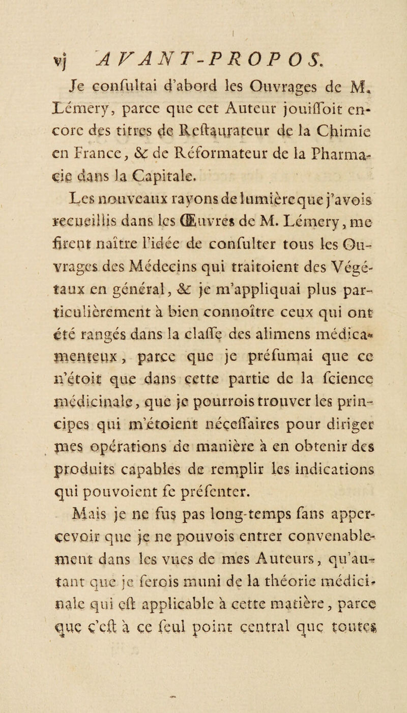 I vj A VANT-PROP OS. Je confultai d’abord les Ouvrages de M* Lémery, parce que cet Auteur jouifloit en¬ core des titres de Reftaurateur de la Chimie en France, &amp; de Réformateur de la Pharma¬ cie dans la Capitale. Les nouveaux rayons de lumière que j’avois recueillis dans les Œuvres de M. Lémery, me firent naître l’idée de confulter tous les Ou¬ vrages des Médecins qui traitoient des Végé¬ taux en général, de je m’appliquai plus par- ticulièrement à bien connaître ceux qui ont été rangés dans la clafie des alimens médica* jnenteux, parce que je préfumai que ce n’étoit que dans cette partie de la fcience médicinale, que je pourroistrouver les prin¬ cipes qui m’étoient néçeffaires pour diriger mes opérations de manière à en obtenir des produits capables de remplir les indications qui pouvoient fc préfenter. Mais je 11e fus pas long temps fans apper- çevoir que je ne pouvois entrer convenable¬ ment dans les vues de mes Auteurs, qu’au- tant que je ferois muni de la théorie médicL nale qui eft applicable à cette matière, parce que ç’cft à ce feui point central que toutes