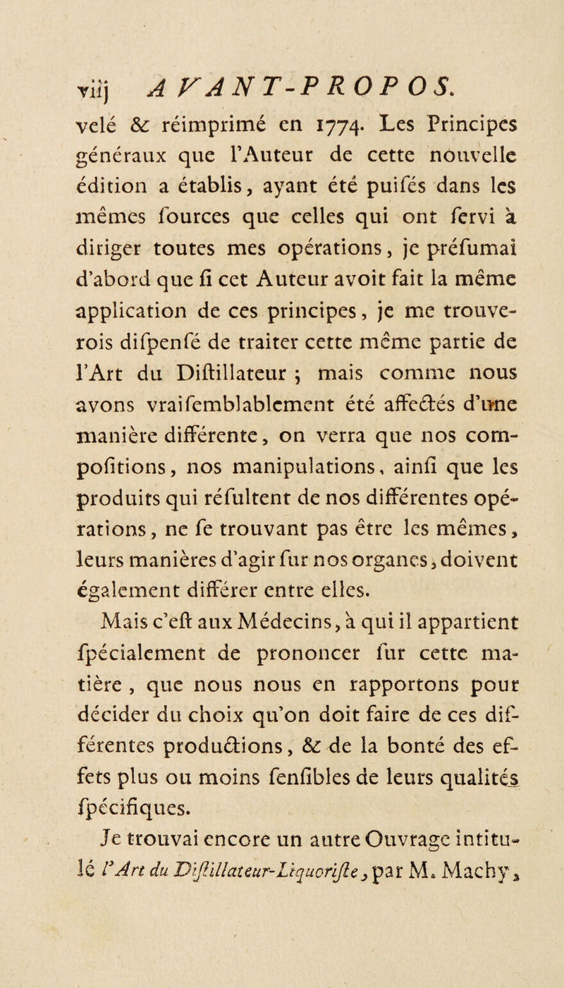 vêlé &amp; réimprimé en 1774. Les Principes généraux que l’Auteur de cette nouvelle édition a établis, ayant été puifés dans les mêmes fources que celles qui ont fervi à diriger toutes mes opérations, je préfumai d’abord que fi cet Auteur avoit fait la même application de ces principes, je me trouve- rois difpenfé de traiter cette même partie de l’Art du Diftillateur ; mais comme nous avons vraifemblablcment été affedés d’une manière différente, on verra que nos corn- pofitions, nos manipulations, ainfi que les produits qui réfultent de nos différentes opé¬ rations, ne fe trouvant pas être les mêmes, leurs manières d’agir fur nos organes, doivent également différer entre elles. Mais c’eft aux Médecins, a qui il appartient fpécialement de prononcer fur cette ma¬ tière , que nous nous en rapportons pour décider du choix qu’on doit faire de ces dif¬ férentes produdions, &amp; de la bonté des ef¬ fets plus ou moins fenfibles de leurs qualités fpécifiques. Je trouvai encore un autre Ouvrage intitu¬ lé l’Art du BîJHllateur-LiqucriJlepar M* Machy *