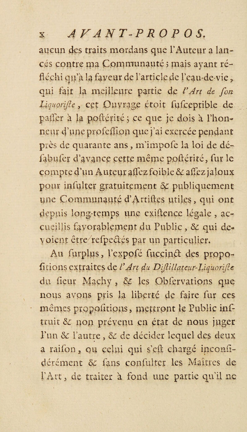 aucun des traits mordans que l’Auteur a lan¬ cés contre ma Communauté 5 mais ayant ré¬ fléchi qu’a la faveur de l’article de l’eau-de-vie ? qui fait la meilleure partie de l'Art de [on Lïquonjîe, cet Ouvrage étoit fufceptible de palier à la poftériré j ce que je dois à l’hon¬ neur d’une profefiion que j’ai exercée pendant près de quarante ans, m’impofe la loi de dé- fabuler d’avance cette même poftériré, fur le compte d’un Auteur allez foibie 5c allez jaloux pour infulter gratuitement 5c publiquement une Communauté d’Artiftes utiles, qui ont depuis long-temps une exiften.ee légale , ac¬ cueillis favorablement du Public , 5c qui de* voient être- refpeéiés par un particulier. Au furplus, l’expofé fuccind des propo- fi dons extraites de l'Art du Dijlillateur-Liqu0rijle du fieur Machy , 5c les Obfervations que nous avons pris la liberté de faire fur ces mêmes propoUtions, mettront le Public inf- truit 5c non prévenu en état de nous juger Pun 5c l’autre , 5c de décider lequel des deux a raifon a ou celui qui s’eft chargé inconfi- dérément 5c fans confultcr les Maîtres de l’Art, de traiter a fond une partie qu’il ne