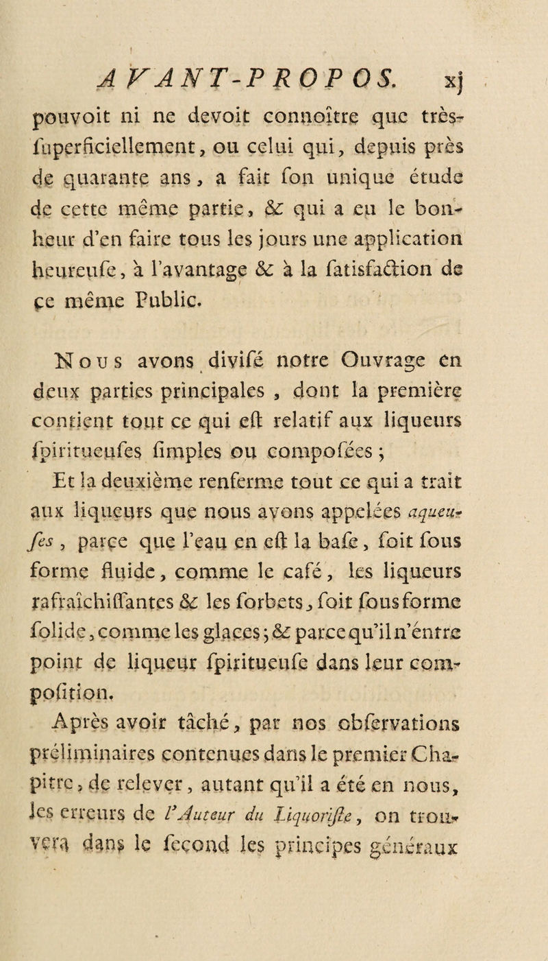 A FANT-P ROP OS. xj pouvoit ni ne devoit connoître que très- iuperficiellement, ou celui qui, depuis près de quarante ans, a fait fon unique étude de cette même partie, &amp;: qui a eu le bon¬ heur d’en faire tous les jours une application heureufe, à l’avantage &amp; à la fatisfaftion de çe même Public. Nous avons divifé notre Ouvrage en deux parties principales , dont la première contient tout ce qui eft relatif aux liqueurs fpiritueufes fimples ou compofées ; Et la deuxième renferme tout ce qui a trait aux liqueurs que nous avons appelées aqueu- fes , parce que l’eau en eft la bafe, fort fous forme fluide, comme le café, les liqueurs rafraîchi (Tantes &amp;c les forbets, fait fous forme folide, comme les glaces j &amp; parce qu’il n’éntre point de liqueur fpititueufe dans leur conv pofition. Après avoir tâché, par nos obfervations préliminaires contenues dans le premier Cha¬ pitre &gt; de relever, autant qu’il a été en nous, Jes erreurs de VAuteur du Liquorlfic, on trou¬ vera dans le fécond les principes généraux