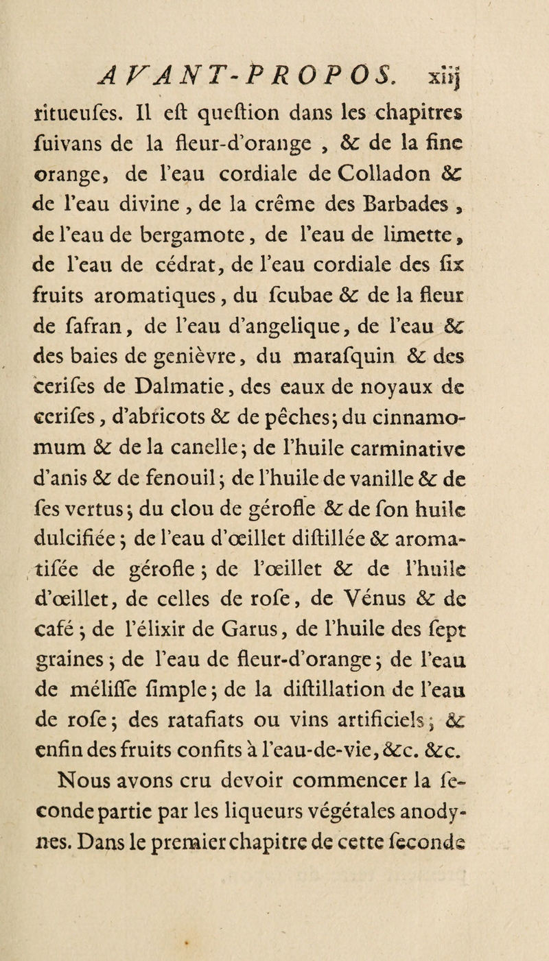 îitueufes. Il eft queftion dans les chapitres fuivans de la fleur-d’orange , &amp; de la fine orange, de l’eau cordiale de Colladon 5c de l’eau divine, de la crème des Barbades , de l’eau de bergamote, de l’eau de limette » de l’eau de cédrat, de l’eau cordiale des fix fruits aromatiques , du feubae 8c de la fleur de fafran, de l’eau d’angelique, de l’eau 5c des baies de genièvre, du marafquin 8c des cerifes de Dalmatie, des eaux de noyaux de cerifes, d’abricots 5c de pêches; du cinnamo- mum 5c de la candie; de l’huile carminativc d’anis 5c de fenouil ; de l’huile de vanille 5c de fes vertus ; du clou de gérofle 5c de fon huile dulcifiée ; de l’eau d’œillet diftillée 5c aroma- tifée de gérofle ; de l’œillet 5c de l’huile d’œillet, de celles de rofe, de Vénus 5c de café ; de l’élixir de Garus, de l’huile des fept graines ; de l’eau de fleur-d’orange; de l’eau de méliffe fimple ; de la diftillation de l’eau de rofe; des ratafiats ou vins artificiels; 6c enfin des fruits confits à l’eau-de-vie, 8cc. 5cc. Nous avons cru devoir commencer la fé¬ condé partie par les liqueurs végétales anody- nes. Dans le premier chapitre de cette féconds