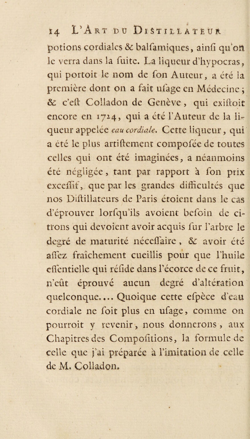 potions cordiales &amp; balfamiques, ainfi qu'on le verra dans la fuite. La liqueur d’hvpocras, qui portoit le nom de fon Auteur, a été la première dont on a fait ufage en Médecine ; ôe c’eft Coliadon de Genève , qui exiftoit encore en 1724, qui a été l’Auteur de la li¬ queur appelée eau cordiale. Cette liqueur, qui a été le plus artiftement compofée de toutes celles qui ont été imaginées, a néanmoins été négligée, tant par rapport à fon prix excellif, que par les grandes difficultés que nos Diftillateurs de Paris étoient dans le cas d’éprouver lorfqu’ils avoient befoin de ci¬ trons qui dévoient avoir acquis fur l’arbre le degré de maturité néceflaire , &amp;: avoir été allez fraîchement cueillis pour que l’huile eflentielle qui réiide dans l’écorce de ce fruit, n’eût éprouvé aucun degré d’altération quelconque.... Quoique cette efpèce d’eau cordiale ne foit plus en ufage, comme on pourroit y revenir, nous donnerons, aux Chapitresdes Compoiitions, la formule de celle que j’ai préparée a l’imitation de celle de M. Coliadon.