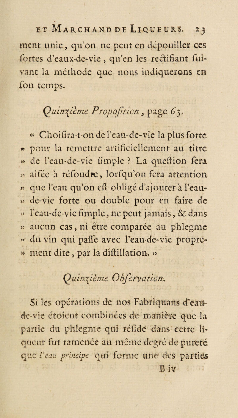 ment unie, qu'on ne peut en dépouiller ces fortes d’eaux-de-vie , qu’en les re&amp;ifiant fui- vant la méthode que nous indiquerons en fon temps. Quinzième Propojiticn &gt; page 6”3. « Choifira-ton de l’eau-de-vie la plus forte » pour la remettre artificiellement au titre de l’eau-de-vie firnple ? La queftion fera s» aifée à ré foudre, lorfqu’on fera attention &gt;5 que l’eau qu’on efi: obligé d’ajouter a l’eau» » de-vie forte ou double pour en faire de » l’eau-de-vie firnple , ne peut jamais, &amp; dans » aucun cas, ni être comparée au phlegme » du vin qui paffe avec l’eau-de-vie propre- » ment dite, par la diftillation. » Quinzième Qbfervation. Si les opérations de nos Fabriquant d’eàti- de-vie croient combinées de manière que la partie du phlegme qui réfide dans cette li¬ queur fut ramenée au même degré de pureté que U cm principe qui forme une des parties Biv