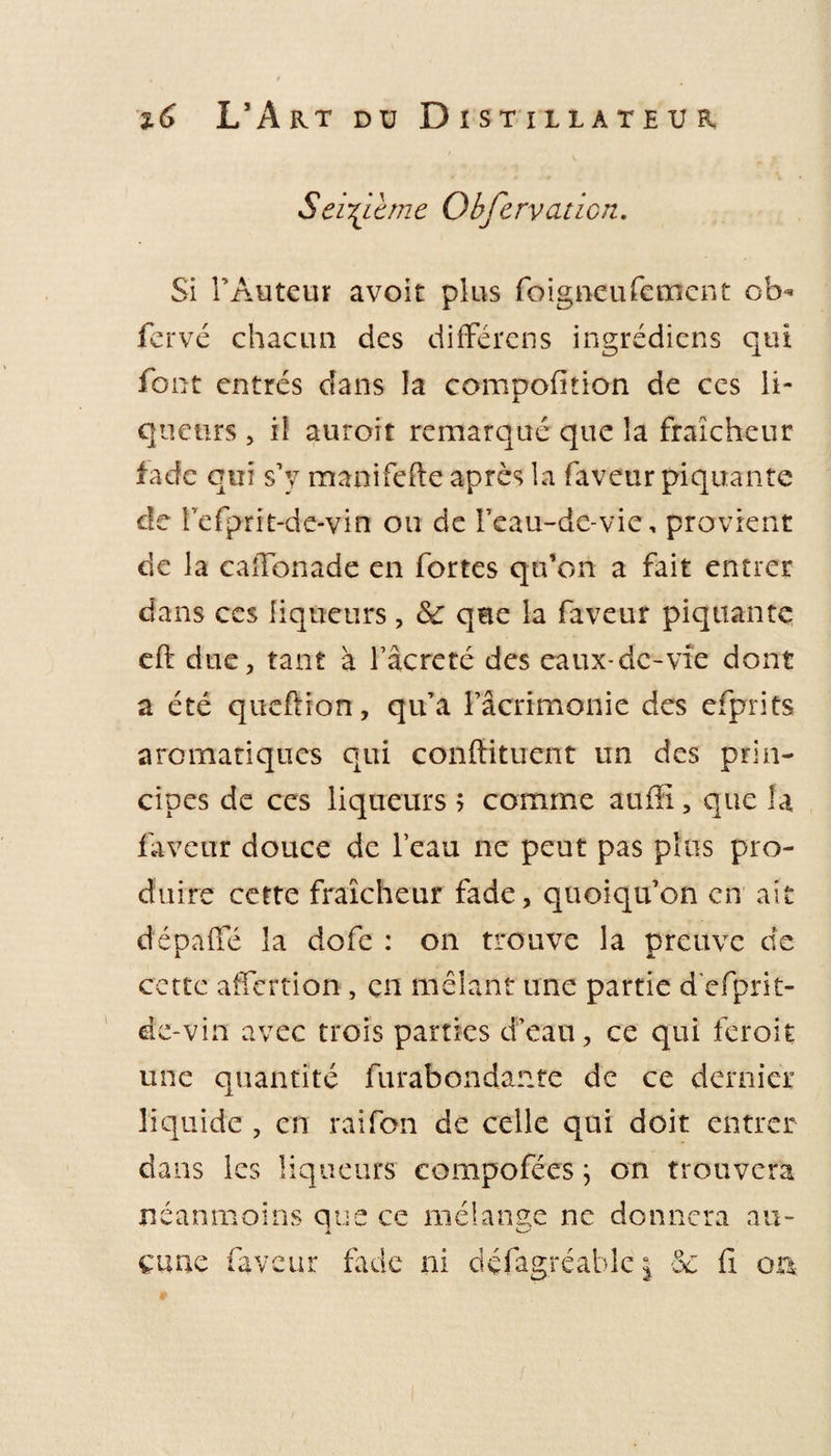 Seizième Observation. Si l’Auteur avoit plus foigneufement ob¬ ier vé chacun des différens ingrédiens qui font entrés dans la compoiition de ces li¬ queurs , il auroit remarqué que la fraîcheur iade qui s’y manifefte après la faveur piquante de refprit-de-vin ou de l’eau-dc-vie, provient de la caffonade en fortes qu’on a fait entrer dans ccs liqueurs , &amp; que la faveur piquante eft due, tant à fâcreté des eaux-de-vie dont a été queftion, qu’a l’acrimonie des efprits aromatiques qui confiituent un des prin¬ cipes de ces liqueurs 5 comme auffi, que U faveur douce de l’eau ne peut pas plus pro¬ duire cette fraîcheur fade, quoiqu’on en ait dépaffé la dofe : on trouve la preuve de cette affertion, en mêlant une partie d'efprit- de-vin avec trois parties d’eau, ce qui feroit une quantité furabondante de ce dernier liquide , en raifon de celle qui doit entrer dans les liqueurs compofécs ; on trouvera néanmoins que ce mélange ne donnera au- cane faveur fade ni défagréablej -3e fi ou