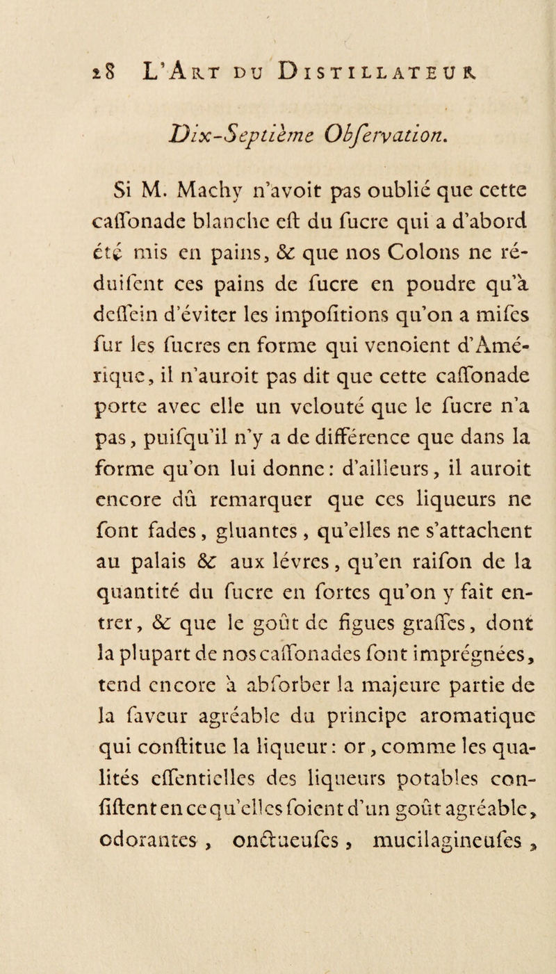 Dix-Septième Obfervation. Si M. Machy n’avoit pas oublié que cette catïonade blanche eft du fucre qui a d’abord été mis en pains, &amp;c que nos Colons ne ré- duifent ces pains de fucre en poudre qua dcfiein d’éviter les impofitions quon a mifes fur les fucres en forme qui venoient d’Amé¬ rique, il n’auroit pas dit que cette caffonade porte avec elle un velouté que le fucre n’a pas, puifqu’il n’y a de différence que dans la forme qu’on lui donne: d’ailleurs, il auroit encore dû remarquer que ces liqueurs ne font fades, gluantes , qu’elles ne s’attachent au palais ôc aux lèvres, qu’en raifon de la quantité du fucre en fortes qu’on y fait en¬ trer, &amp;: que le goût de figues grades, dont la plupart de noscadonades font imprégnées, tend encore à abforber la majeure partie de la faveur agréable du principe aromatique qui conftitue la liqueur : or, comme les qua¬ lités eiïentielles des liqueurs potables con¬ fident en ce quel! es foien t d’un goût agréable, odorantes , ondueufes, mucilagineufes ,