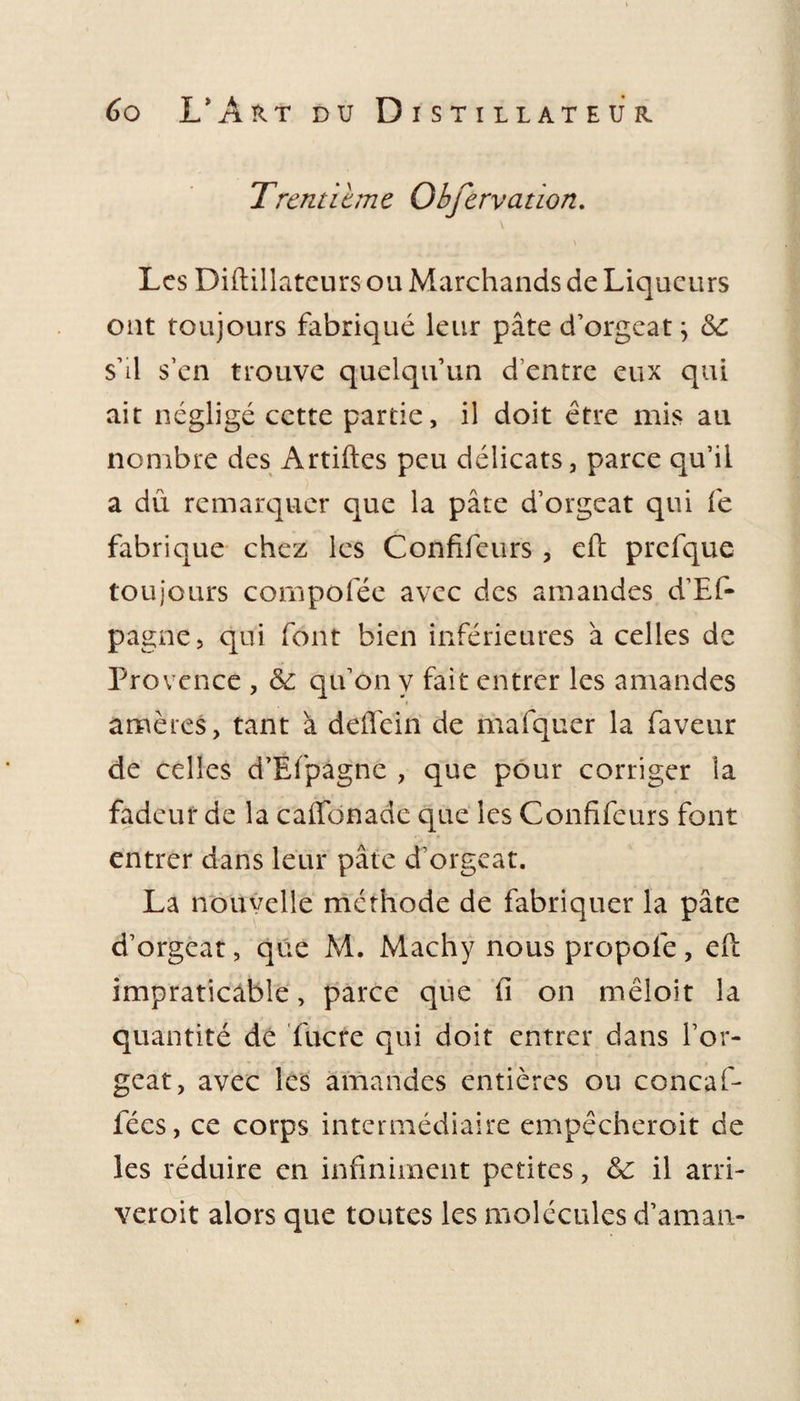 Trentième Obfervation. \ Les Diftillateurs ou Marchands de Liqueurs ont toujours fabriqué leur pâte d’orgeat \ 6c s’il s’en trouve quelqu’un d’entre eux qui ait négligé cette partie, il doit être mis au nombre des Artiftes peu délicats, parce qu’il a dû remarquer que la pâte d’orgeat qui fe fabrique chez les Confifeurs , eft prefque toujours compofée avec des amandes d’Ef- pagne, qui font bien inférieures â celles de Provence , 6c qu’on y fait entrer les amandes amères, tant à deffein de mafquer la faveur de celles d’Efpagne , que pour corriger la fadeur de la caifonade que les Confifeurs font entrer dans leur pâte d’orgeat. La nouvelle méthode de fabriquer la pâte d’orgeat, que M. Machy nous propofe, eft impraticable, parce que fi on mêloit la quantité de fucre qui doit entrer dans l’or¬ geat, avec les amandes entières ou concaf- fées, ce corps intermédiaire empêcheroit de les réduire en infiniment petites, 6c il arri- veroit alors que toutes les molécules d’aman-